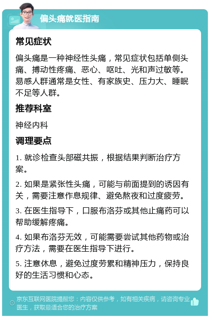 偏头痛就医指南 常见症状 偏头痛是一种神经性头痛，常见症状包括单侧头痛、搏动性疼痛、恶心、呕吐、光和声过敏等。易感人群通常是女性、有家族史、压力大、睡眠不足等人群。 推荐科室 神经内科 调理要点 1. 就诊检查头部磁共振，根据结果判断治疗方案。 2. 如果是紧张性头痛，可能与前面提到的诱因有关，需要注意作息规律、避免熬夜和过度疲劳。 3. 在医生指导下，口服布洛芬或其他止痛药可以帮助缓解疼痛。 4. 如果布洛芬无效，可能需要尝试其他药物或治疗方法，需要在医生指导下进行。 5. 注意休息，避免过度劳累和精神压力，保持良好的生活习惯和心态。