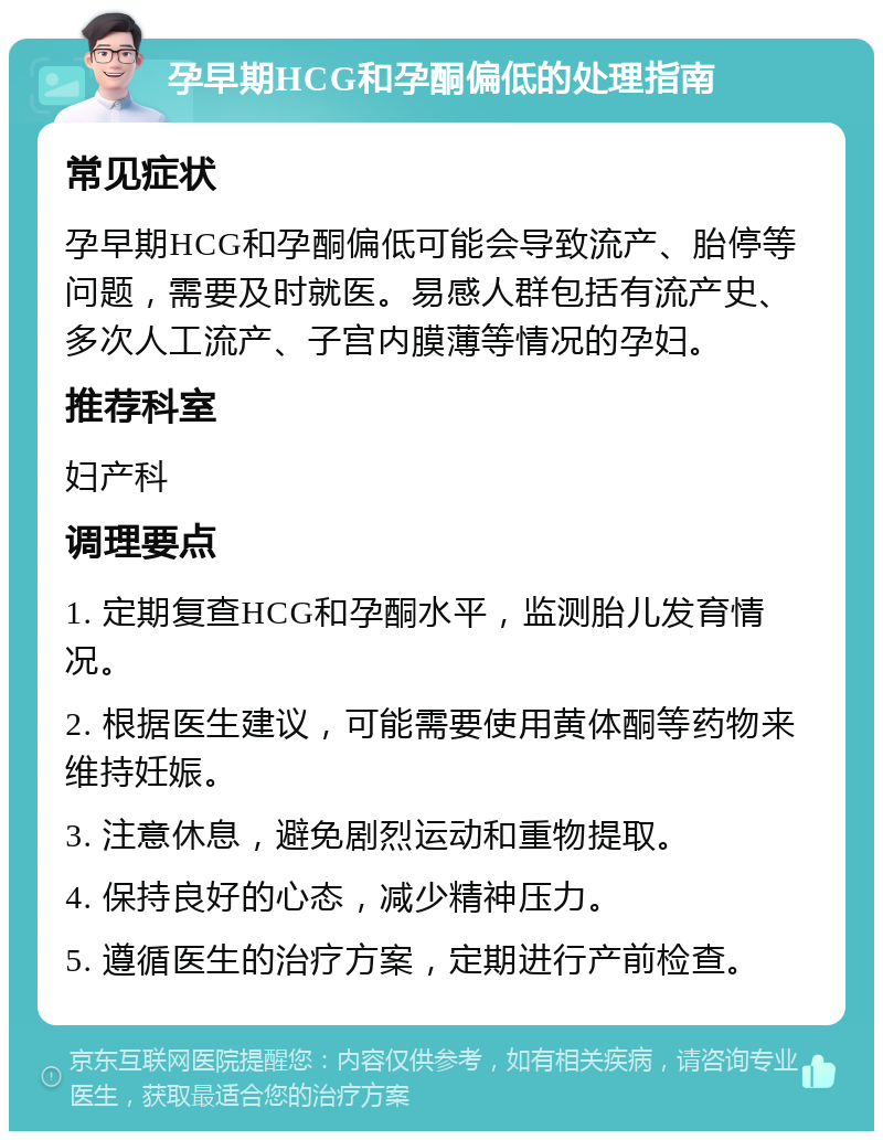 孕早期HCG和孕酮偏低的处理指南 常见症状 孕早期HCG和孕酮偏低可能会导致流产、胎停等问题，需要及时就医。易感人群包括有流产史、多次人工流产、子宫内膜薄等情况的孕妇。 推荐科室 妇产科 调理要点 1. 定期复查HCG和孕酮水平，监测胎儿发育情况。 2. 根据医生建议，可能需要使用黄体酮等药物来维持妊娠。 3. 注意休息，避免剧烈运动和重物提取。 4. 保持良好的心态，减少精神压力。 5. 遵循医生的治疗方案，定期进行产前检查。