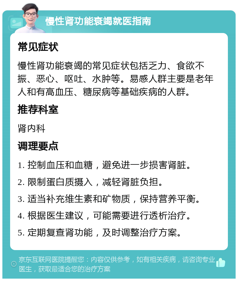 慢性肾功能衰竭就医指南 常见症状 慢性肾功能衰竭的常见症状包括乏力、食欲不振、恶心、呕吐、水肿等。易感人群主要是老年人和有高血压、糖尿病等基础疾病的人群。 推荐科室 肾内科 调理要点 1. 控制血压和血糖，避免进一步损害肾脏。 2. 限制蛋白质摄入，减轻肾脏负担。 3. 适当补充维生素和矿物质，保持营养平衡。 4. 根据医生建议，可能需要进行透析治疗。 5. 定期复查肾功能，及时调整治疗方案。