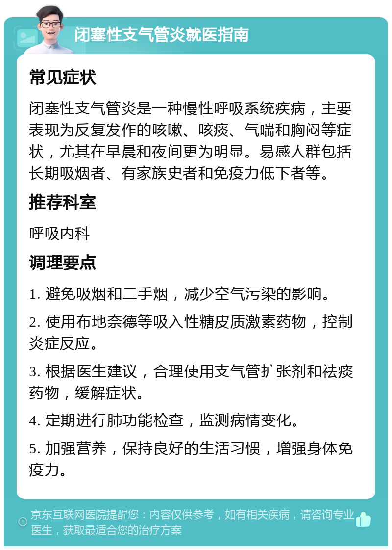 闭塞性支气管炎就医指南 常见症状 闭塞性支气管炎是一种慢性呼吸系统疾病，主要表现为反复发作的咳嗽、咳痰、气喘和胸闷等症状，尤其在早晨和夜间更为明显。易感人群包括长期吸烟者、有家族史者和免疫力低下者等。 推荐科室 呼吸内科 调理要点 1. 避免吸烟和二手烟，减少空气污染的影响。 2. 使用布地奈德等吸入性糖皮质激素药物，控制炎症反应。 3. 根据医生建议，合理使用支气管扩张剂和祛痰药物，缓解症状。 4. 定期进行肺功能检查，监测病情变化。 5. 加强营养，保持良好的生活习惯，增强身体免疫力。