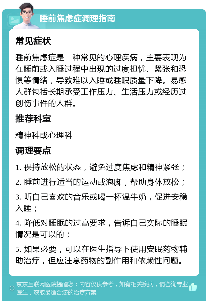 睡前焦虑症调理指南 常见症状 睡前焦虑症是一种常见的心理疾病，主要表现为在睡前或入睡过程中出现的过度担忧、紧张和恐惧等情绪，导致难以入睡或睡眠质量下降。易感人群包括长期承受工作压力、生活压力或经历过创伤事件的人群。 推荐科室 精神科或心理科 调理要点 1. 保持放松的状态，避免过度焦虑和精神紧张； 2. 睡前进行适当的运动或泡脚，帮助身体放松； 3. 听自己喜欢的音乐或喝一杯温牛奶，促进安稳入睡； 4. 降低对睡眠的过高要求，告诉自己实际的睡眠情况是可以的； 5. 如果必要，可以在医生指导下使用安眠药物辅助治疗，但应注意药物的副作用和依赖性问题。