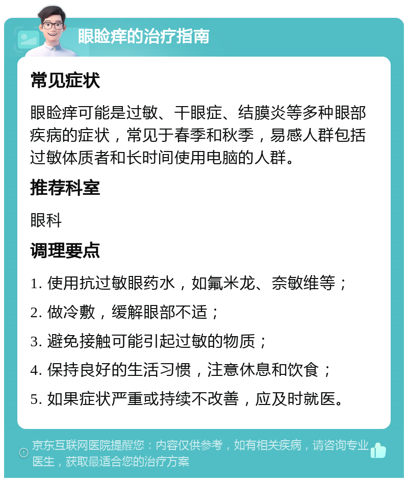 眼睑痒的治疗指南 常见症状 眼睑痒可能是过敏、干眼症、结膜炎等多种眼部疾病的症状，常见于春季和秋季，易感人群包括过敏体质者和长时间使用电脑的人群。 推荐科室 眼科 调理要点 1. 使用抗过敏眼药水，如氟米龙、奈敏维等； 2. 做冷敷，缓解眼部不适； 3. 避免接触可能引起过敏的物质； 4. 保持良好的生活习惯，注意休息和饮食； 5. 如果症状严重或持续不改善，应及时就医。