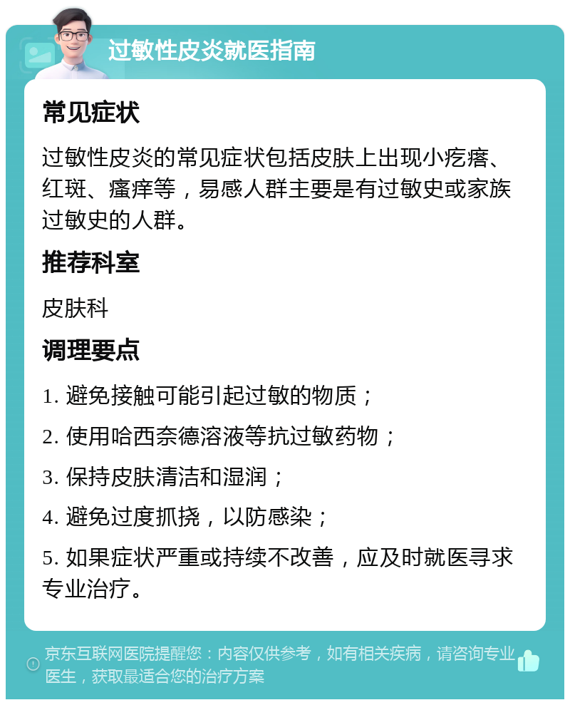 过敏性皮炎就医指南 常见症状 过敏性皮炎的常见症状包括皮肤上出现小疙瘩、红斑、瘙痒等，易感人群主要是有过敏史或家族过敏史的人群。 推荐科室 皮肤科 调理要点 1. 避免接触可能引起过敏的物质； 2. 使用哈西奈德溶液等抗过敏药物； 3. 保持皮肤清洁和湿润； 4. 避免过度抓挠，以防感染； 5. 如果症状严重或持续不改善，应及时就医寻求专业治疗。