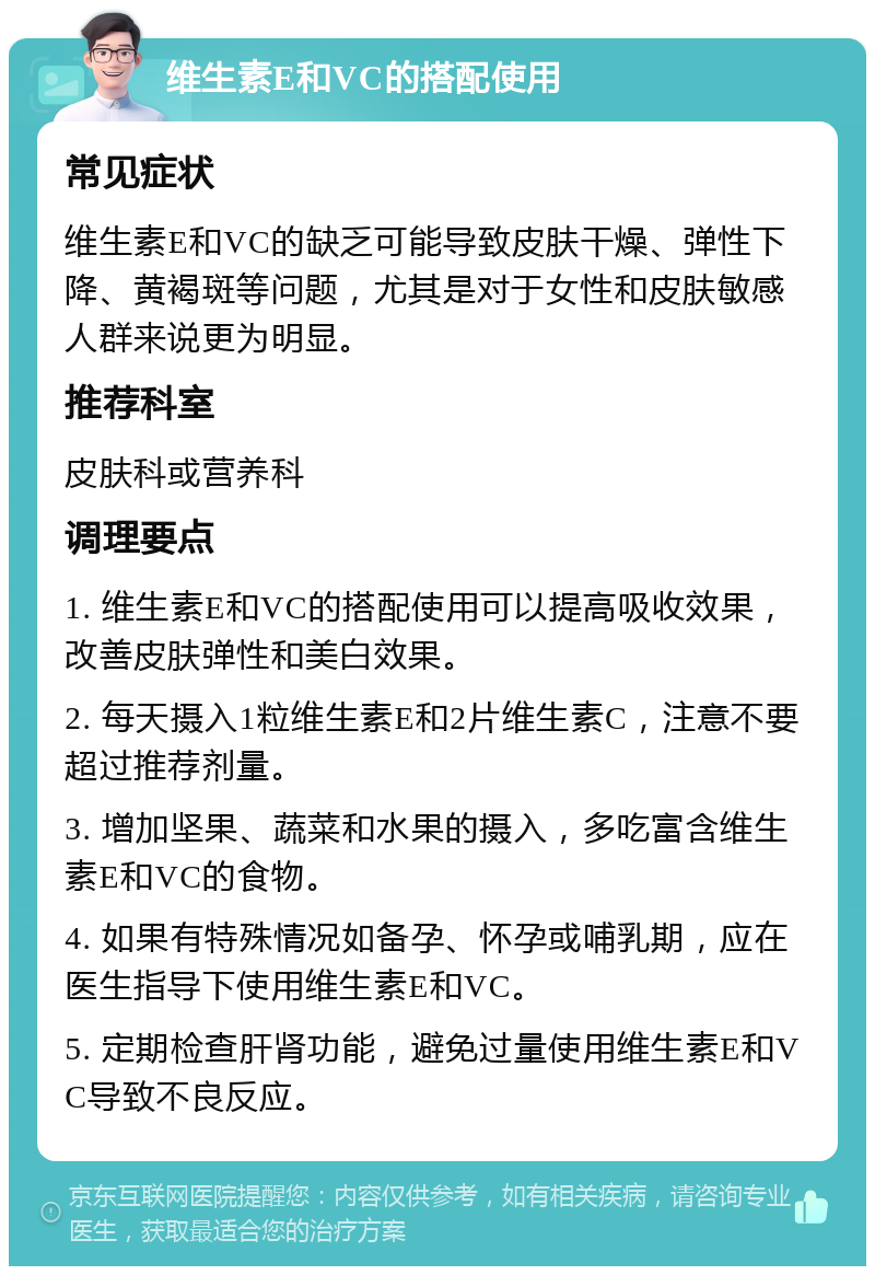 维生素E和VC的搭配使用 常见症状 维生素E和VC的缺乏可能导致皮肤干燥、弹性下降、黄褐斑等问题，尤其是对于女性和皮肤敏感人群来说更为明显。 推荐科室 皮肤科或营养科 调理要点 1. 维生素E和VC的搭配使用可以提高吸收效果，改善皮肤弹性和美白效果。 2. 每天摄入1粒维生素E和2片维生素C，注意不要超过推荐剂量。 3. 增加坚果、蔬菜和水果的摄入，多吃富含维生素E和VC的食物。 4. 如果有特殊情况如备孕、怀孕或哺乳期，应在医生指导下使用维生素E和VC。 5. 定期检查肝肾功能，避免过量使用维生素E和VC导致不良反应。