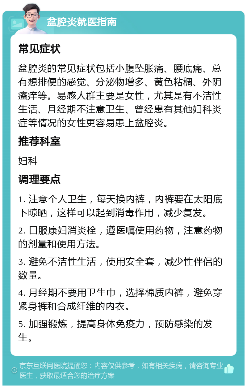 盆腔炎就医指南 常见症状 盆腔炎的常见症状包括小腹坠胀痛、腰底痛、总有想排便的感觉、分泌物增多、黄色粘稠、外阴瘙痒等。易感人群主要是女性，尤其是有不洁性生活、月经期不注意卫生、曾经患有其他妇科炎症等情况的女性更容易患上盆腔炎。 推荐科室 妇科 调理要点 1. 注意个人卫生，每天换内裤，内裤要在太阳底下晾晒，这样可以起到消毒作用，减少复发。 2. 口服康妇消炎栓，遵医嘱使用药物，注意药物的剂量和使用方法。 3. 避免不洁性生活，使用安全套，减少性伴侣的数量。 4. 月经期不要用卫生巾，选择棉质内裤，避免穿紧身裤和合成纤维的内衣。 5. 加强锻炼，提高身体免疫力，预防感染的发生。