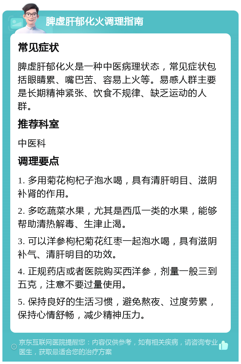 脾虚肝郁化火调理指南 常见症状 脾虚肝郁化火是一种中医病理状态，常见症状包括眼睛累、嘴巴苦、容易上火等。易感人群主要是长期精神紧张、饮食不规律、缺乏运动的人群。 推荐科室 中医科 调理要点 1. 多用菊花枸杞子泡水喝，具有清肝明目、滋阴补肾的作用。 2. 多吃蔬菜水果，尤其是西瓜一类的水果，能够帮助清热解毒、生津止渴。 3. 可以洋参枸杞菊花红枣一起泡水喝，具有滋阴补气、清肝明目的功效。 4. 正规药店或者医院购买西洋参，剂量一般三到五克，注意不要过量使用。 5. 保持良好的生活习惯，避免熬夜、过度劳累，保持心情舒畅，减少精神压力。