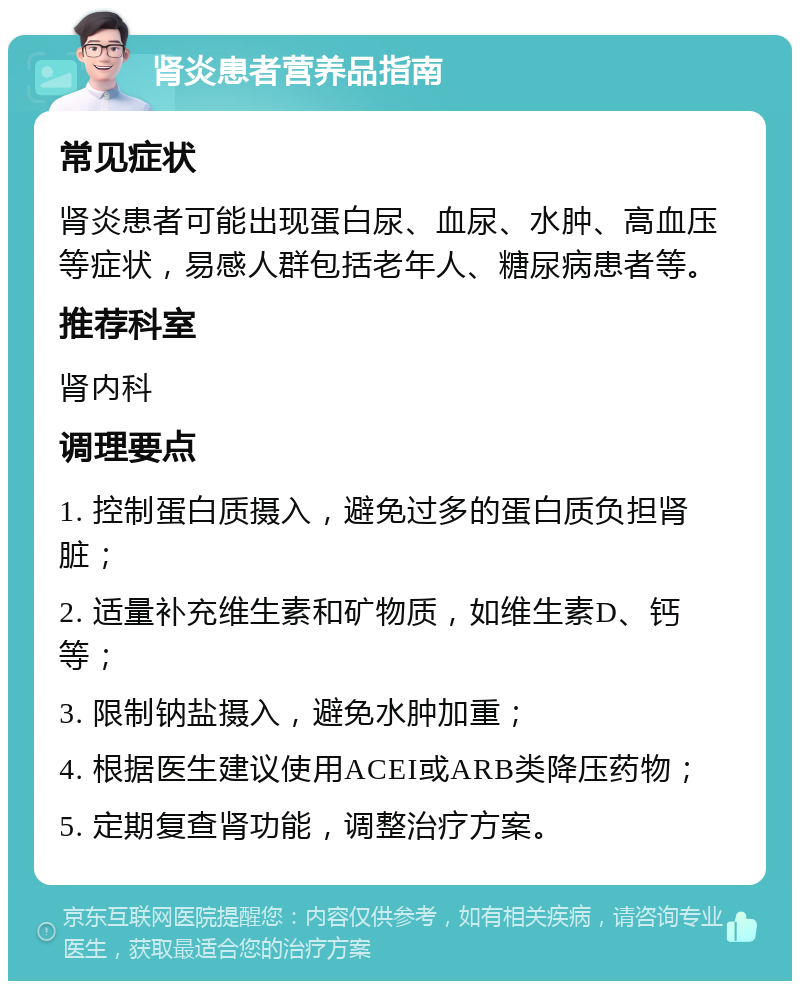 肾炎患者营养品指南 常见症状 肾炎患者可能出现蛋白尿、血尿、水肿、高血压等症状，易感人群包括老年人、糖尿病患者等。 推荐科室 肾内科 调理要点 1. 控制蛋白质摄入，避免过多的蛋白质负担肾脏； 2. 适量补充维生素和矿物质，如维生素D、钙等； 3. 限制钠盐摄入，避免水肿加重； 4. 根据医生建议使用ACEI或ARB类降压药物； 5. 定期复查肾功能，调整治疗方案。