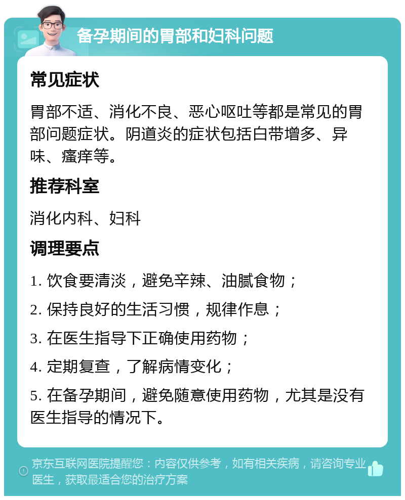 备孕期间的胃部和妇科问题 常见症状 胃部不适、消化不良、恶心呕吐等都是常见的胃部问题症状。阴道炎的症状包括白带增多、异味、瘙痒等。 推荐科室 消化内科、妇科 调理要点 1. 饮食要清淡，避免辛辣、油腻食物； 2. 保持良好的生活习惯，规律作息； 3. 在医生指导下正确使用药物； 4. 定期复查，了解病情变化； 5. 在备孕期间，避免随意使用药物，尤其是没有医生指导的情况下。