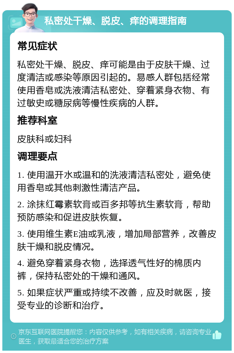 私密处干燥、脱皮、痒的调理指南 常见症状 私密处干燥、脱皮、痒可能是由于皮肤干燥、过度清洁或感染等原因引起的。易感人群包括经常使用香皂或洗液清洁私密处、穿着紧身衣物、有过敏史或糖尿病等慢性疾病的人群。 推荐科室 皮肤科或妇科 调理要点 1. 使用温开水或温和的洗液清洁私密处，避免使用香皂或其他刺激性清洁产品。 2. 涂抹红霉素软膏或百多邦等抗生素软膏，帮助预防感染和促进皮肤恢复。 3. 使用维生素E油或乳液，增加局部营养，改善皮肤干燥和脱皮情况。 4. 避免穿着紧身衣物，选择透气性好的棉质内裤，保持私密处的干燥和通风。 5. 如果症状严重或持续不改善，应及时就医，接受专业的诊断和治疗。