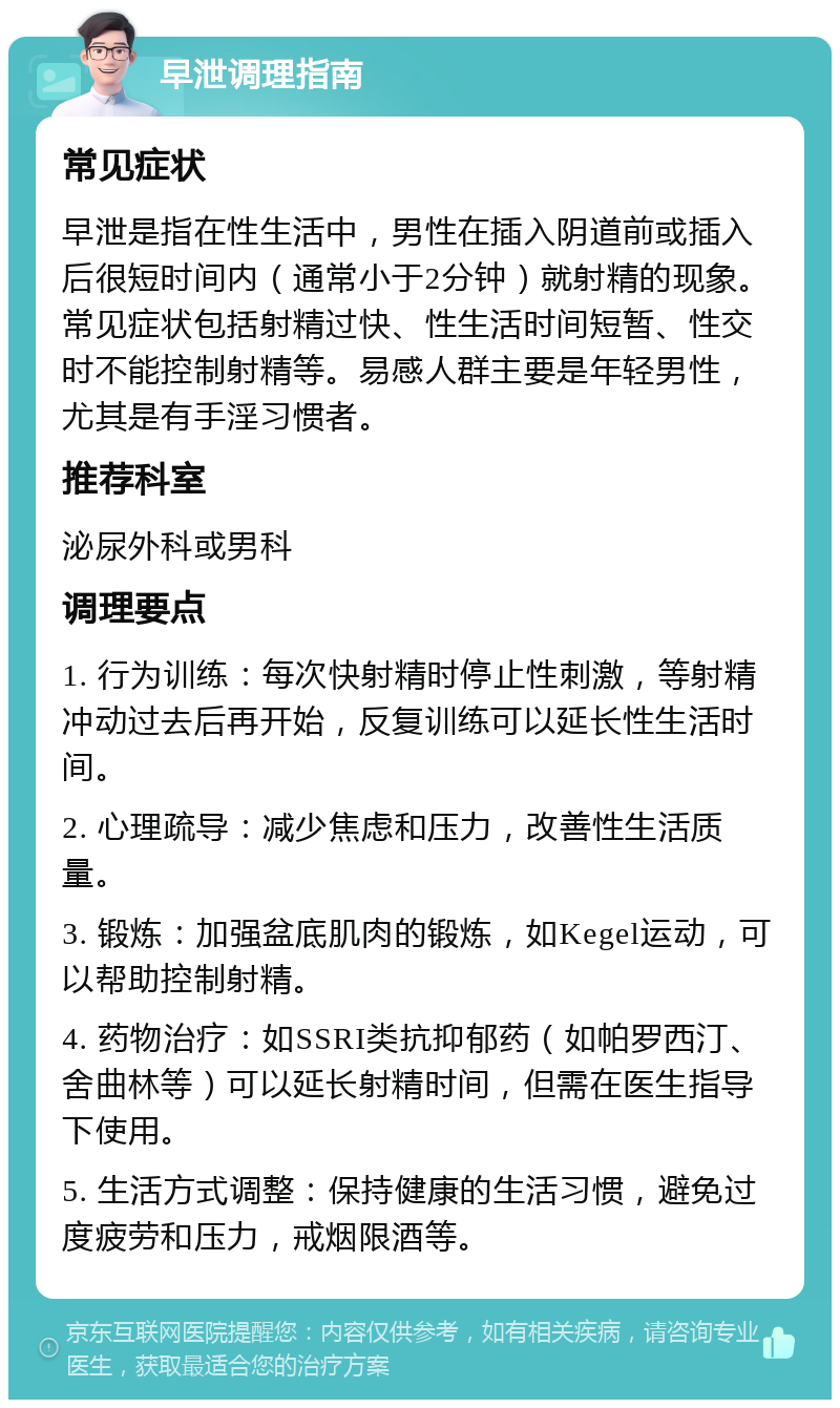 早泄调理指南 常见症状 早泄是指在性生活中，男性在插入阴道前或插入后很短时间内（通常小于2分钟）就射精的现象。常见症状包括射精过快、性生活时间短暂、性交时不能控制射精等。易感人群主要是年轻男性，尤其是有手淫习惯者。 推荐科室 泌尿外科或男科 调理要点 1. 行为训练：每次快射精时停止性刺激，等射精冲动过去后再开始，反复训练可以延长性生活时间。 2. 心理疏导：减少焦虑和压力，改善性生活质量。 3. 锻炼：加强盆底肌肉的锻炼，如Kegel运动，可以帮助控制射精。 4. 药物治疗：如SSRI类抗抑郁药（如帕罗西汀、舍曲林等）可以延长射精时间，但需在医生指导下使用。 5. 生活方式调整：保持健康的生活习惯，避免过度疲劳和压力，戒烟限酒等。