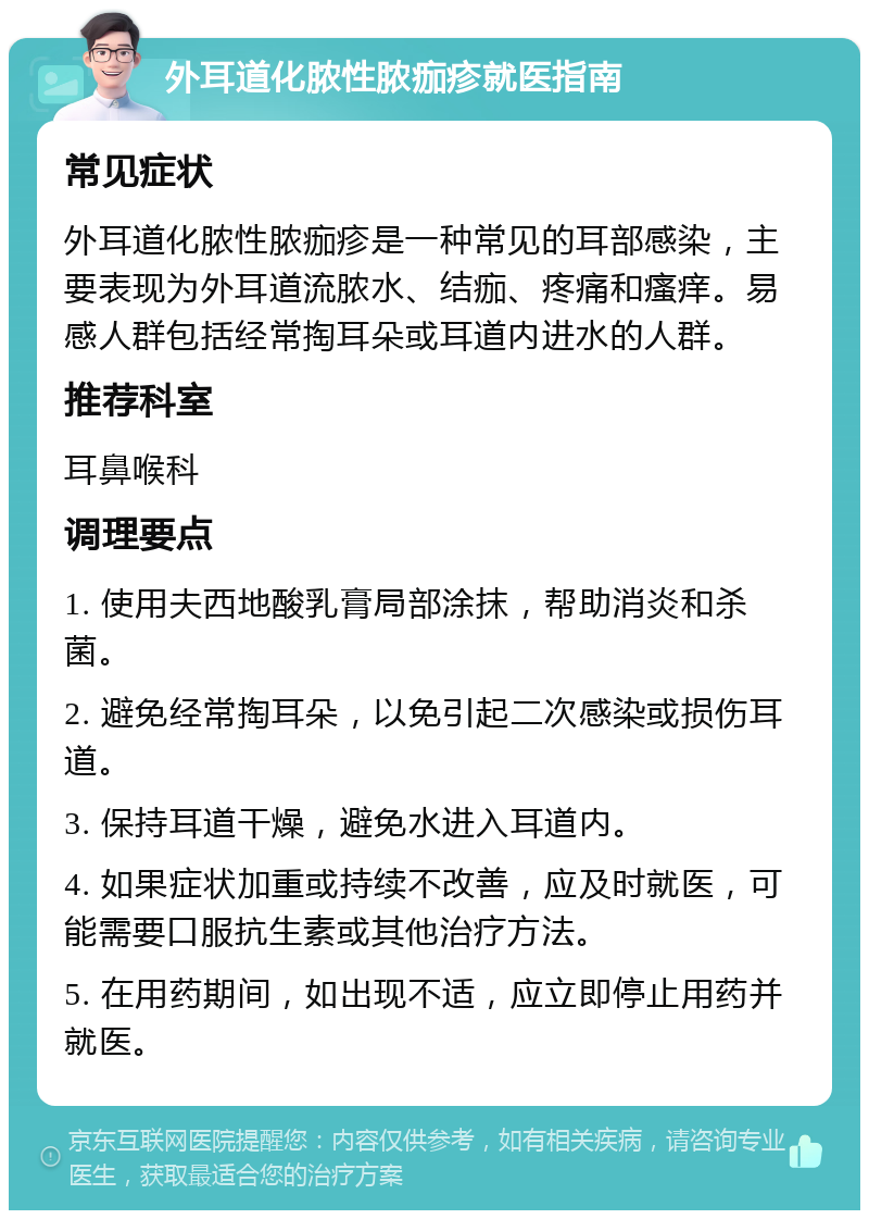 外耳道化脓性脓痂疹就医指南 常见症状 外耳道化脓性脓痂疹是一种常见的耳部感染，主要表现为外耳道流脓水、结痂、疼痛和瘙痒。易感人群包括经常掏耳朵或耳道内进水的人群。 推荐科室 耳鼻喉科 调理要点 1. 使用夫西地酸乳膏局部涂抹，帮助消炎和杀菌。 2. 避免经常掏耳朵，以免引起二次感染或损伤耳道。 3. 保持耳道干燥，避免水进入耳道内。 4. 如果症状加重或持续不改善，应及时就医，可能需要口服抗生素或其他治疗方法。 5. 在用药期间，如出现不适，应立即停止用药并就医。