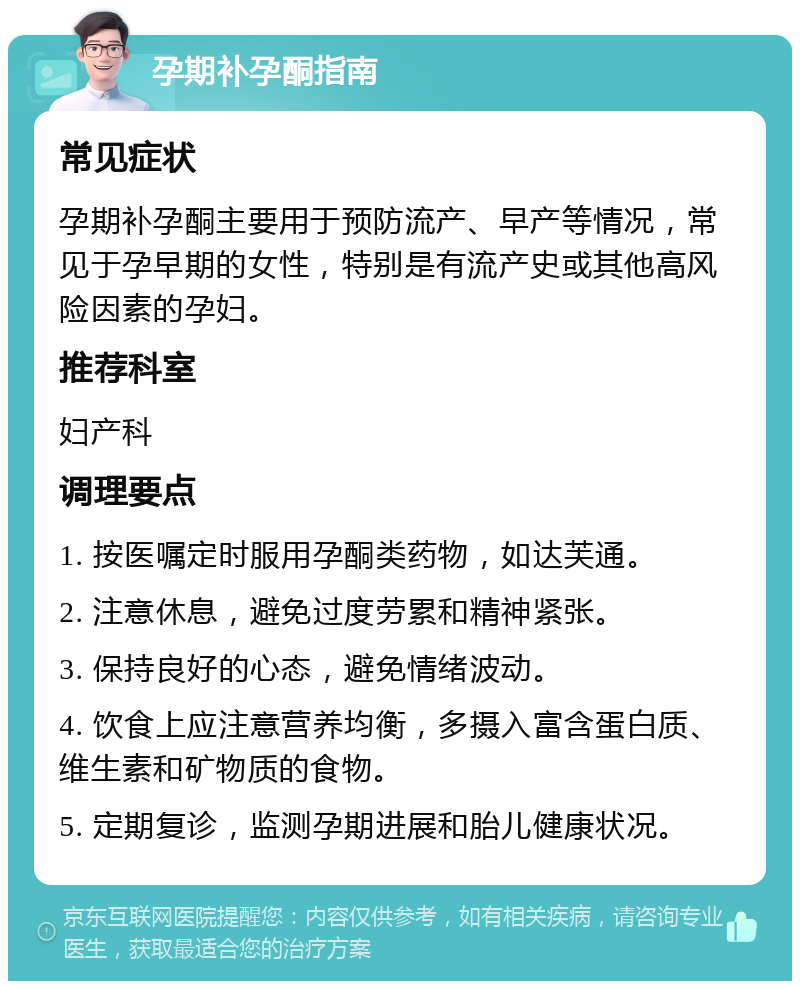 孕期补孕酮指南 常见症状 孕期补孕酮主要用于预防流产、早产等情况，常见于孕早期的女性，特别是有流产史或其他高风险因素的孕妇。 推荐科室 妇产科 调理要点 1. 按医嘱定时服用孕酮类药物，如达芙通。 2. 注意休息，避免过度劳累和精神紧张。 3. 保持良好的心态，避免情绪波动。 4. 饮食上应注意营养均衡，多摄入富含蛋白质、维生素和矿物质的食物。 5. 定期复诊，监测孕期进展和胎儿健康状况。