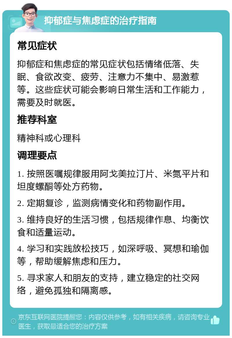 抑郁症与焦虑症的治疗指南 常见症状 抑郁症和焦虑症的常见症状包括情绪低落、失眠、食欲改变、疲劳、注意力不集中、易激惹等。这些症状可能会影响日常生活和工作能力，需要及时就医。 推荐科室 精神科或心理科 调理要点 1. 按照医嘱规律服用阿戈美拉汀片、米氮平片和坦度螺酮等处方药物。 2. 定期复诊，监测病情变化和药物副作用。 3. 维持良好的生活习惯，包括规律作息、均衡饮食和适量运动。 4. 学习和实践放松技巧，如深呼吸、冥想和瑜伽等，帮助缓解焦虑和压力。 5. 寻求家人和朋友的支持，建立稳定的社交网络，避免孤独和隔离感。