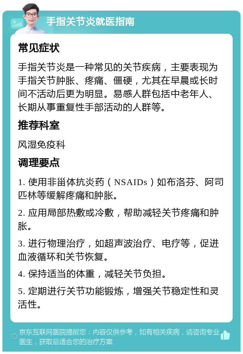 手指关节炎就医指南 常见症状 手指关节炎是一种常见的关节疾病，主要表现为手指关节肿胀、疼痛、僵硬，尤其在早晨或长时间不活动后更为明显。易感人群包括中老年人、长期从事重复性手部活动的人群等。 推荐科室 风湿免疫科 调理要点 1. 使用非甾体抗炎药（NSAIDs）如布洛芬、阿司匹林等缓解疼痛和肿胀。 2. 应用局部热敷或冷敷，帮助减轻关节疼痛和肿胀。 3. 进行物理治疗，如超声波治疗、电疗等，促进血液循环和关节恢复。 4. 保持适当的体重，减轻关节负担。 5. 定期进行关节功能锻炼，增强关节稳定性和灵活性。