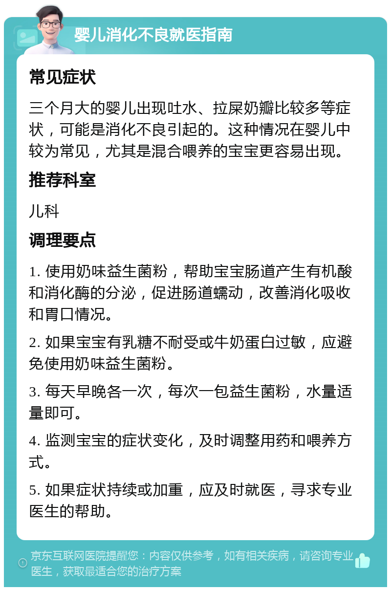 婴儿消化不良就医指南 常见症状 三个月大的婴儿出现吐水、拉屎奶瓣比较多等症状，可能是消化不良引起的。这种情况在婴儿中较为常见，尤其是混合喂养的宝宝更容易出现。 推荐科室 儿科 调理要点 1. 使用奶味益生菌粉，帮助宝宝肠道产生有机酸和消化酶的分泌，促进肠道蠕动，改善消化吸收和胃口情况。 2. 如果宝宝有乳糖不耐受或牛奶蛋白过敏，应避免使用奶味益生菌粉。 3. 每天早晚各一次，每次一包益生菌粉，水量适量即可。 4. 监测宝宝的症状变化，及时调整用药和喂养方式。 5. 如果症状持续或加重，应及时就医，寻求专业医生的帮助。