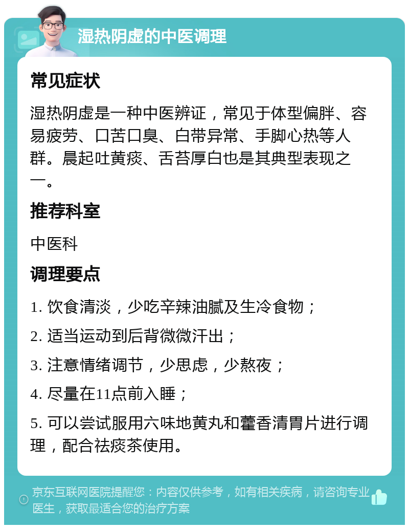 湿热阴虚的中医调理 常见症状 湿热阴虚是一种中医辨证，常见于体型偏胖、容易疲劳、口苦口臭、白带异常、手脚心热等人群。晨起吐黄痰、舌苔厚白也是其典型表现之一。 推荐科室 中医科 调理要点 1. 饮食清淡，少吃辛辣油腻及生冷食物； 2. 适当运动到后背微微汗出； 3. 注意情绪调节，少思虑，少熬夜； 4. 尽量在11点前入睡； 5. 可以尝试服用六味地黄丸和藿香清胃片进行调理，配合祛痰茶使用。