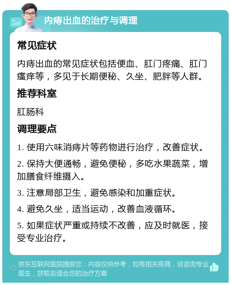 内痔出血的治疗与调理 常见症状 内痔出血的常见症状包括便血、肛门疼痛、肛门瘙痒等，多见于长期便秘、久坐、肥胖等人群。 推荐科室 肛肠科 调理要点 1. 使用六味消痔片等药物进行治疗，改善症状。 2. 保持大便通畅，避免便秘，多吃水果蔬菜，增加膳食纤维摄入。 3. 注意局部卫生，避免感染和加重症状。 4. 避免久坐，适当运动，改善血液循环。 5. 如果症状严重或持续不改善，应及时就医，接受专业治疗。