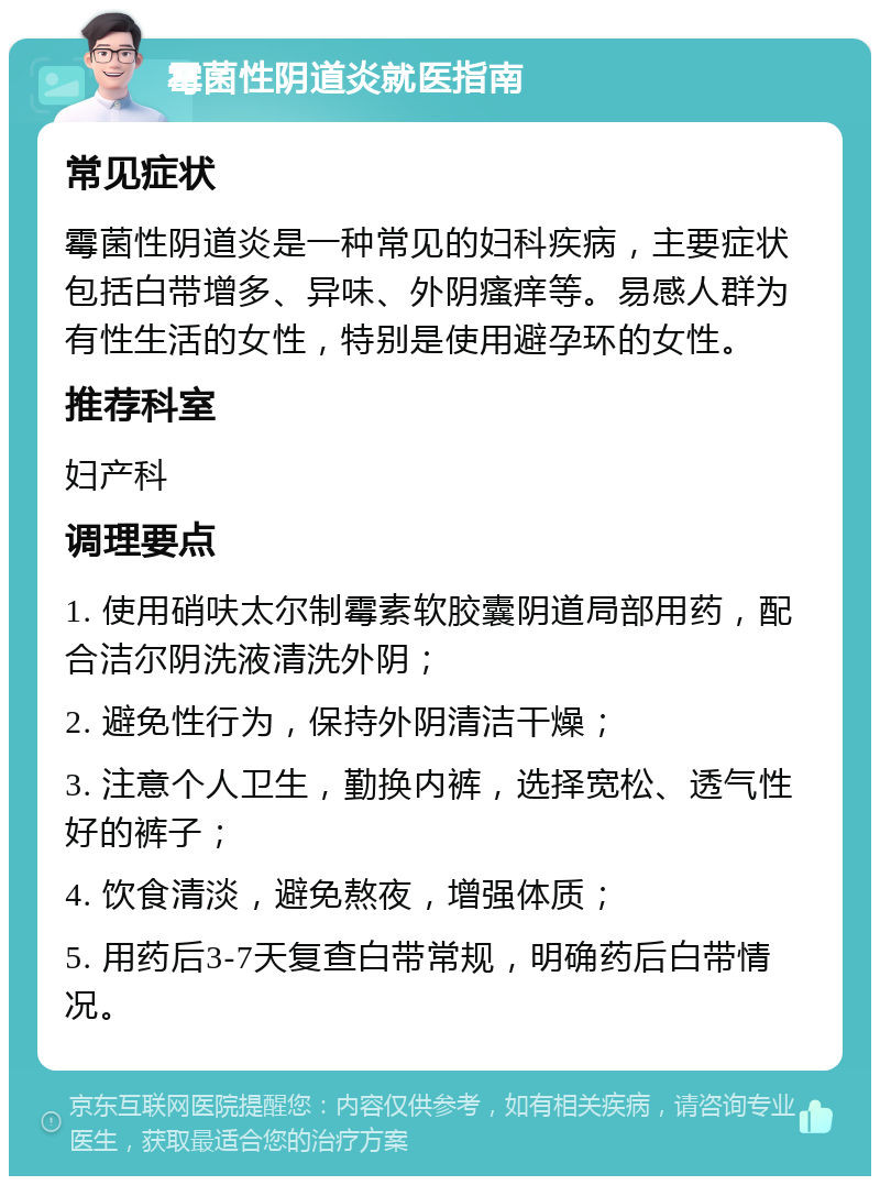 霉菌性阴道炎就医指南 常见症状 霉菌性阴道炎是一种常见的妇科疾病，主要症状包括白带增多、异味、外阴瘙痒等。易感人群为有性生活的女性，特别是使用避孕环的女性。 推荐科室 妇产科 调理要点 1. 使用硝呋太尔制霉素软胶囊阴道局部用药，配合洁尔阴洗液清洗外阴； 2. 避免性行为，保持外阴清洁干燥； 3. 注意个人卫生，勤换内裤，选择宽松、透气性好的裤子； 4. 饮食清淡，避免熬夜，增强体质； 5. 用药后3-7天复查白带常规，明确药后白带情况。