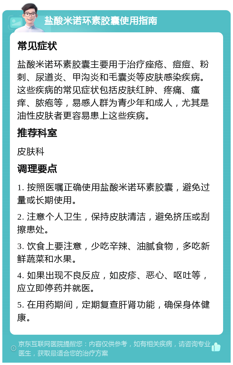 盐酸米诺环素胶囊使用指南 常见症状 盐酸米诺环素胶囊主要用于治疗痤疮、痘痘、粉刺、尿道炎、甲沟炎和毛囊炎等皮肤感染疾病。这些疾病的常见症状包括皮肤红肿、疼痛、瘙痒、脓疱等，易感人群为青少年和成人，尤其是油性皮肤者更容易患上这些疾病。 推荐科室 皮肤科 调理要点 1. 按照医嘱正确使用盐酸米诺环素胶囊，避免过量或长期使用。 2. 注意个人卫生，保持皮肤清洁，避免挤压或刮擦患处。 3. 饮食上要注意，少吃辛辣、油腻食物，多吃新鲜蔬菜和水果。 4. 如果出现不良反应，如皮疹、恶心、呕吐等，应立即停药并就医。 5. 在用药期间，定期复查肝肾功能，确保身体健康。