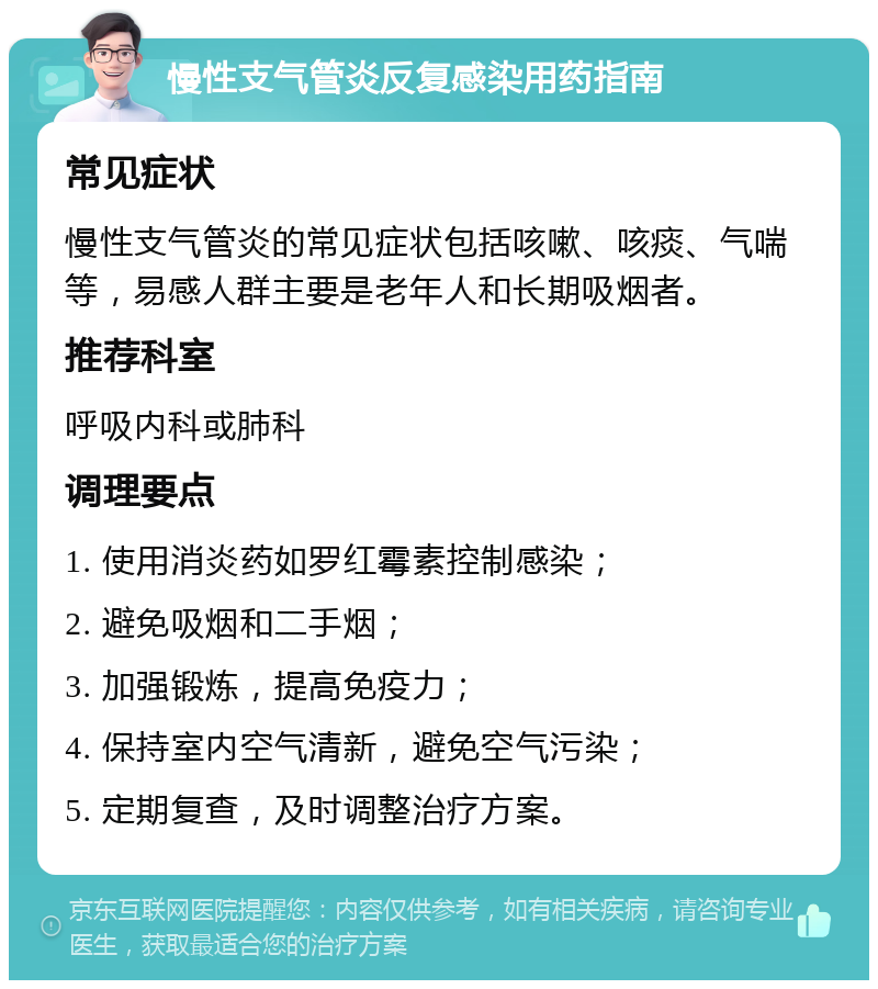 慢性支气管炎反复感染用药指南 常见症状 慢性支气管炎的常见症状包括咳嗽、咳痰、气喘等，易感人群主要是老年人和长期吸烟者。 推荐科室 呼吸内科或肺科 调理要点 1. 使用消炎药如罗红霉素控制感染； 2. 避免吸烟和二手烟； 3. 加强锻炼，提高免疫力； 4. 保持室内空气清新，避免空气污染； 5. 定期复查，及时调整治疗方案。