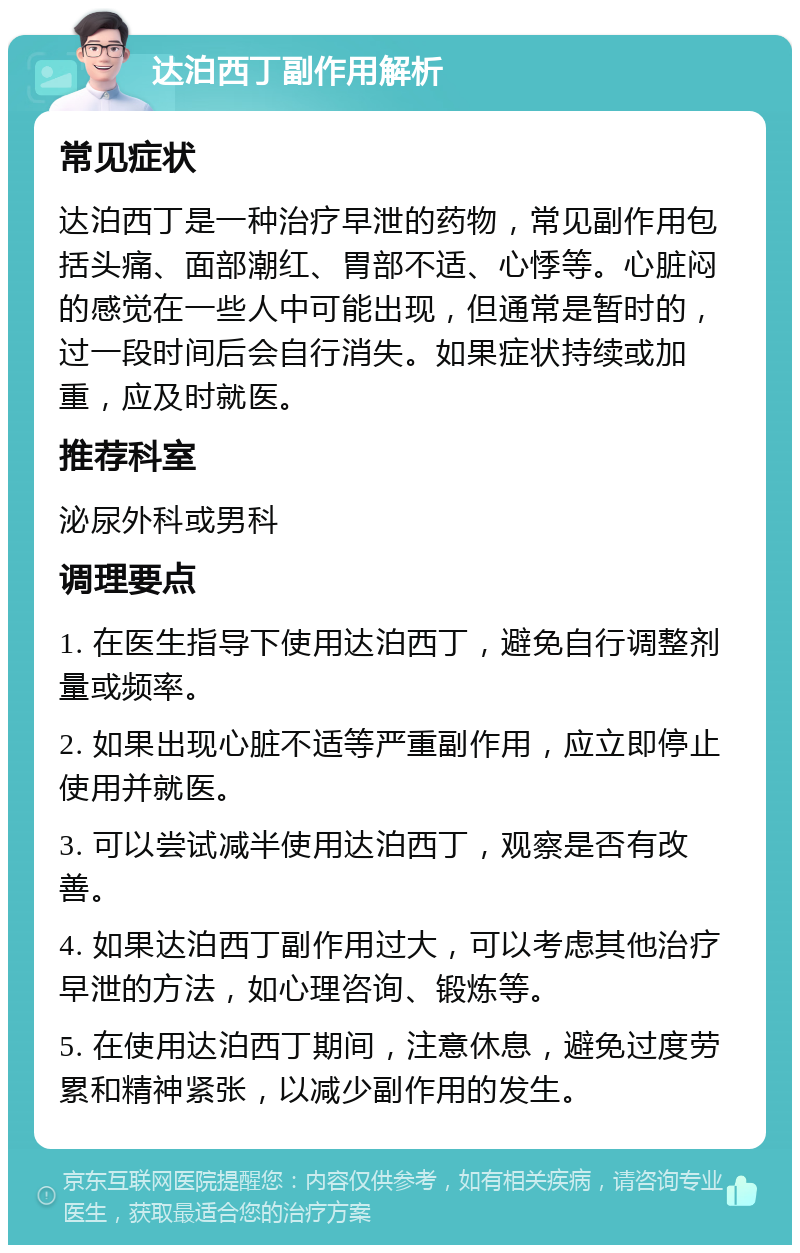 达泊西丁副作用解析 常见症状 达泊西丁是一种治疗早泄的药物，常见副作用包括头痛、面部潮红、胃部不适、心悸等。心脏闷的感觉在一些人中可能出现，但通常是暂时的，过一段时间后会自行消失。如果症状持续或加重，应及时就医。 推荐科室 泌尿外科或男科 调理要点 1. 在医生指导下使用达泊西丁，避免自行调整剂量或频率。 2. 如果出现心脏不适等严重副作用，应立即停止使用并就医。 3. 可以尝试减半使用达泊西丁，观察是否有改善。 4. 如果达泊西丁副作用过大，可以考虑其他治疗早泄的方法，如心理咨询、锻炼等。 5. 在使用达泊西丁期间，注意休息，避免过度劳累和精神紧张，以减少副作用的发生。