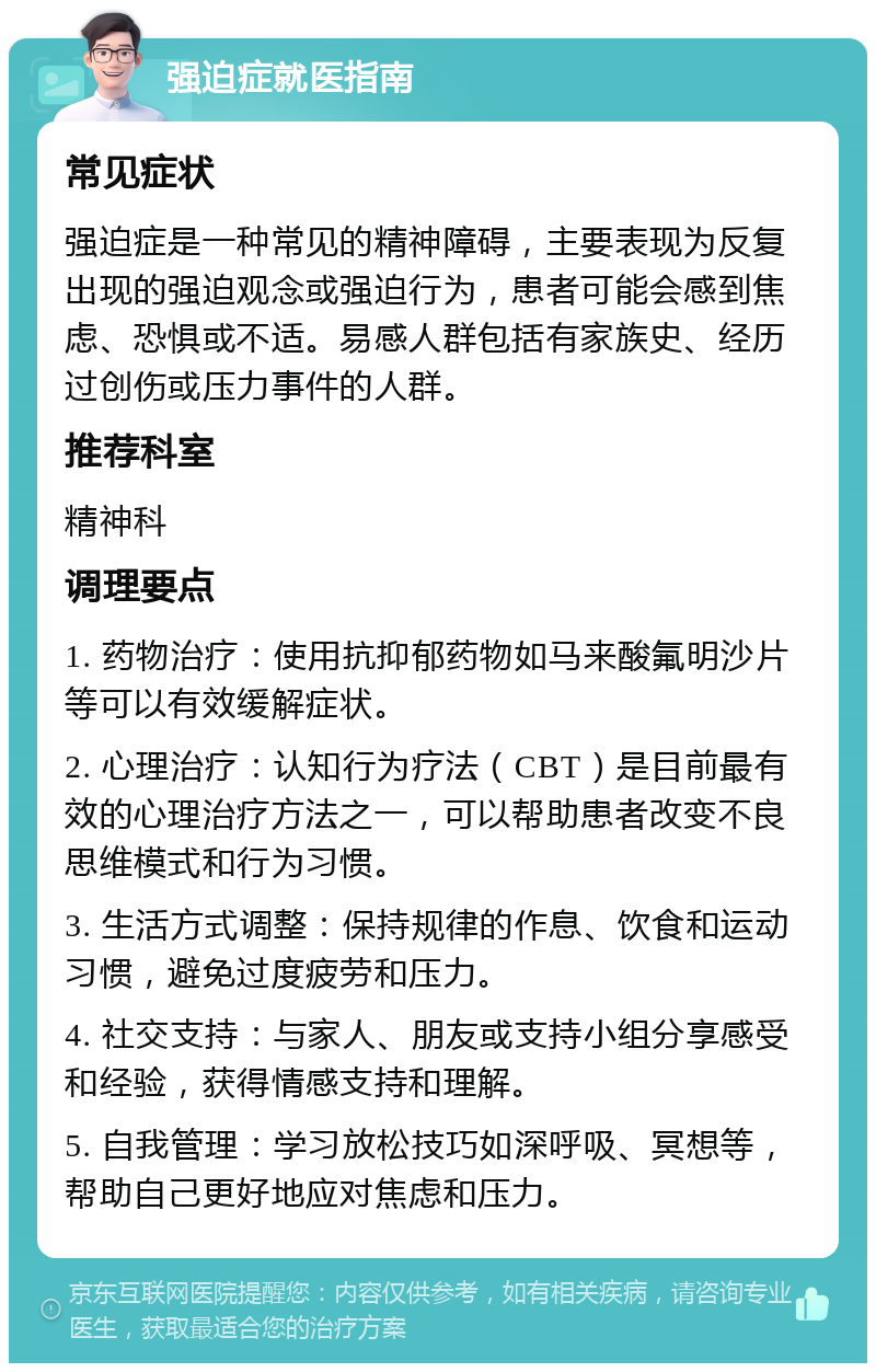 强迫症就医指南 常见症状 强迫症是一种常见的精神障碍，主要表现为反复出现的强迫观念或强迫行为，患者可能会感到焦虑、恐惧或不适。易感人群包括有家族史、经历过创伤或压力事件的人群。 推荐科室 精神科 调理要点 1. 药物治疗：使用抗抑郁药物如马来酸氟明沙片等可以有效缓解症状。 2. 心理治疗：认知行为疗法（CBT）是目前最有效的心理治疗方法之一，可以帮助患者改变不良思维模式和行为习惯。 3. 生活方式调整：保持规律的作息、饮食和运动习惯，避免过度疲劳和压力。 4. 社交支持：与家人、朋友或支持小组分享感受和经验，获得情感支持和理解。 5. 自我管理：学习放松技巧如深呼吸、冥想等，帮助自己更好地应对焦虑和压力。