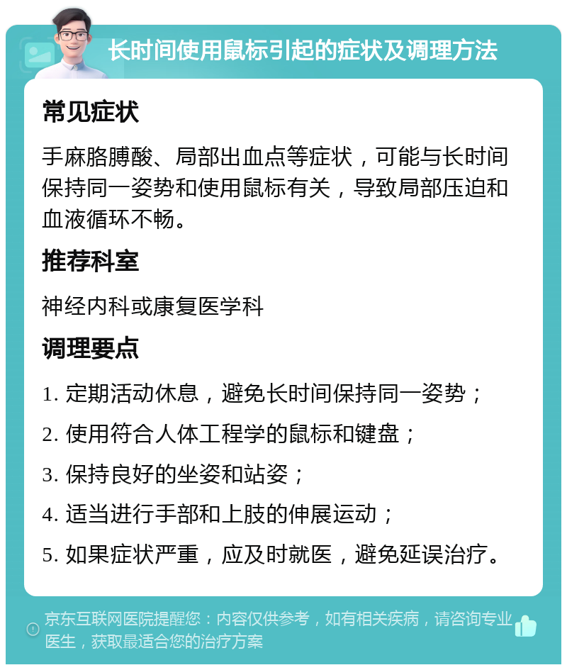 长时间使用鼠标引起的症状及调理方法 常见症状 手麻胳膊酸、局部出血点等症状，可能与长时间保持同一姿势和使用鼠标有关，导致局部压迫和血液循环不畅。 推荐科室 神经内科或康复医学科 调理要点 1. 定期活动休息，避免长时间保持同一姿势； 2. 使用符合人体工程学的鼠标和键盘； 3. 保持良好的坐姿和站姿； 4. 适当进行手部和上肢的伸展运动； 5. 如果症状严重，应及时就医，避免延误治疗。