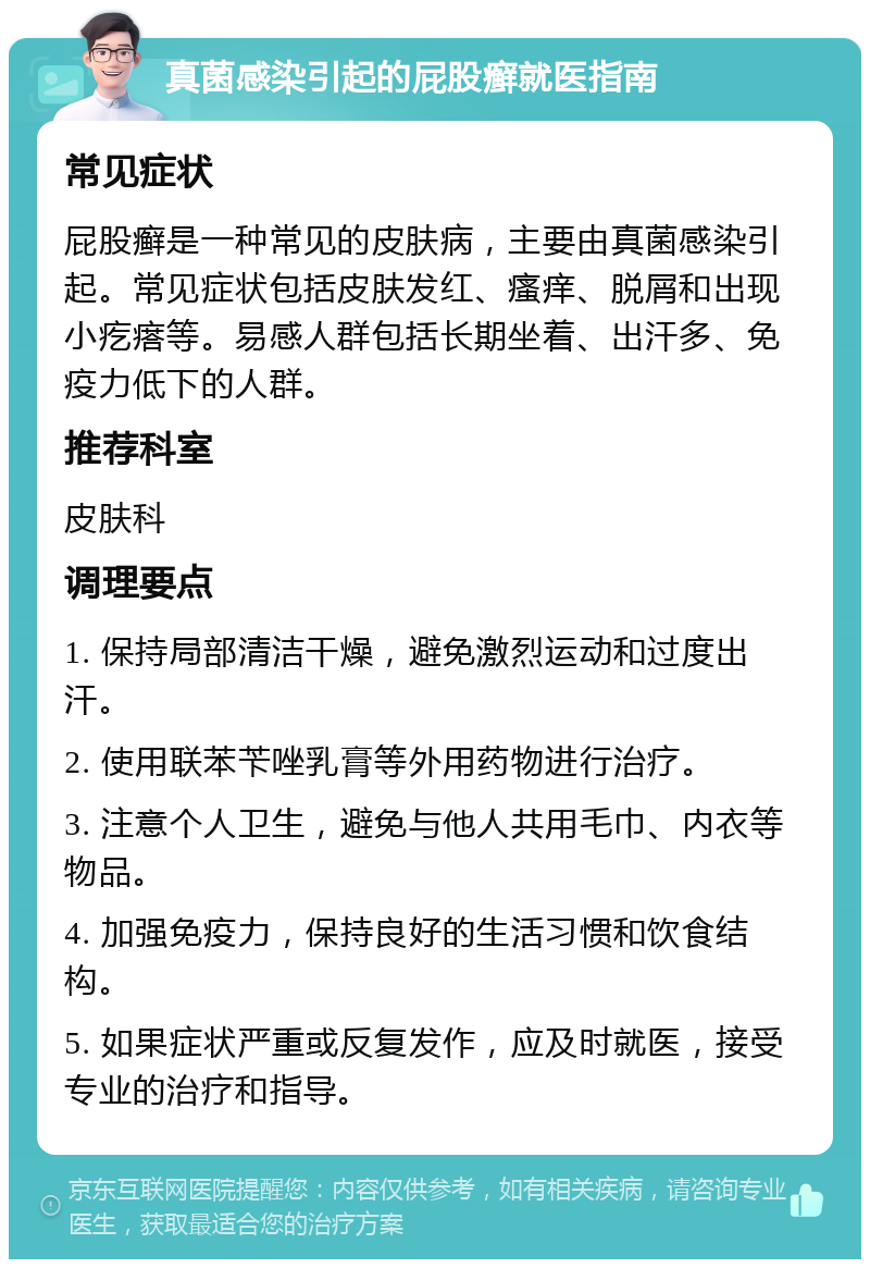 真菌感染引起的屁股癣就医指南 常见症状 屁股癣是一种常见的皮肤病，主要由真菌感染引起。常见症状包括皮肤发红、瘙痒、脱屑和出现小疙瘩等。易感人群包括长期坐着、出汗多、免疫力低下的人群。 推荐科室 皮肤科 调理要点 1. 保持局部清洁干燥，避免激烈运动和过度出汗。 2. 使用联苯苄唑乳膏等外用药物进行治疗。 3. 注意个人卫生，避免与他人共用毛巾、内衣等物品。 4. 加强免疫力，保持良好的生活习惯和饮食结构。 5. 如果症状严重或反复发作，应及时就医，接受专业的治疗和指导。