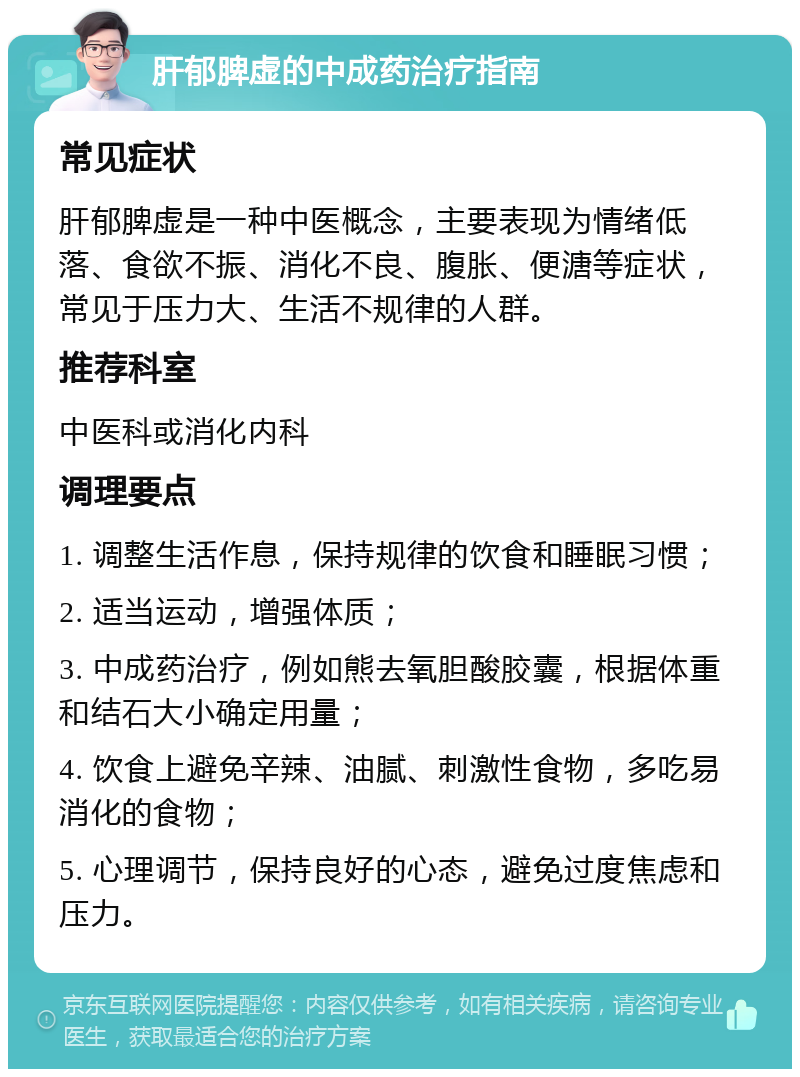 肝郁脾虚的中成药治疗指南 常见症状 肝郁脾虚是一种中医概念，主要表现为情绪低落、食欲不振、消化不良、腹胀、便溏等症状，常见于压力大、生活不规律的人群。 推荐科室 中医科或消化内科 调理要点 1. 调整生活作息，保持规律的饮食和睡眠习惯； 2. 适当运动，增强体质； 3. 中成药治疗，例如熊去氧胆酸胶囊，根据体重和结石大小确定用量； 4. 饮食上避免辛辣、油腻、刺激性食物，多吃易消化的食物； 5. 心理调节，保持良好的心态，避免过度焦虑和压力。