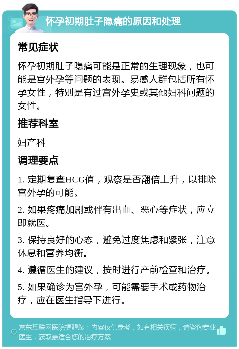 怀孕初期肚子隐痛的原因和处理 常见症状 怀孕初期肚子隐痛可能是正常的生理现象，也可能是宫外孕等问题的表现。易感人群包括所有怀孕女性，特别是有过宫外孕史或其他妇科问题的女性。 推荐科室 妇产科 调理要点 1. 定期复查HCG值，观察是否翻倍上升，以排除宫外孕的可能。 2. 如果疼痛加剧或伴有出血、恶心等症状，应立即就医。 3. 保持良好的心态，避免过度焦虑和紧张，注意休息和营养均衡。 4. 遵循医生的建议，按时进行产前检查和治疗。 5. 如果确诊为宫外孕，可能需要手术或药物治疗，应在医生指导下进行。