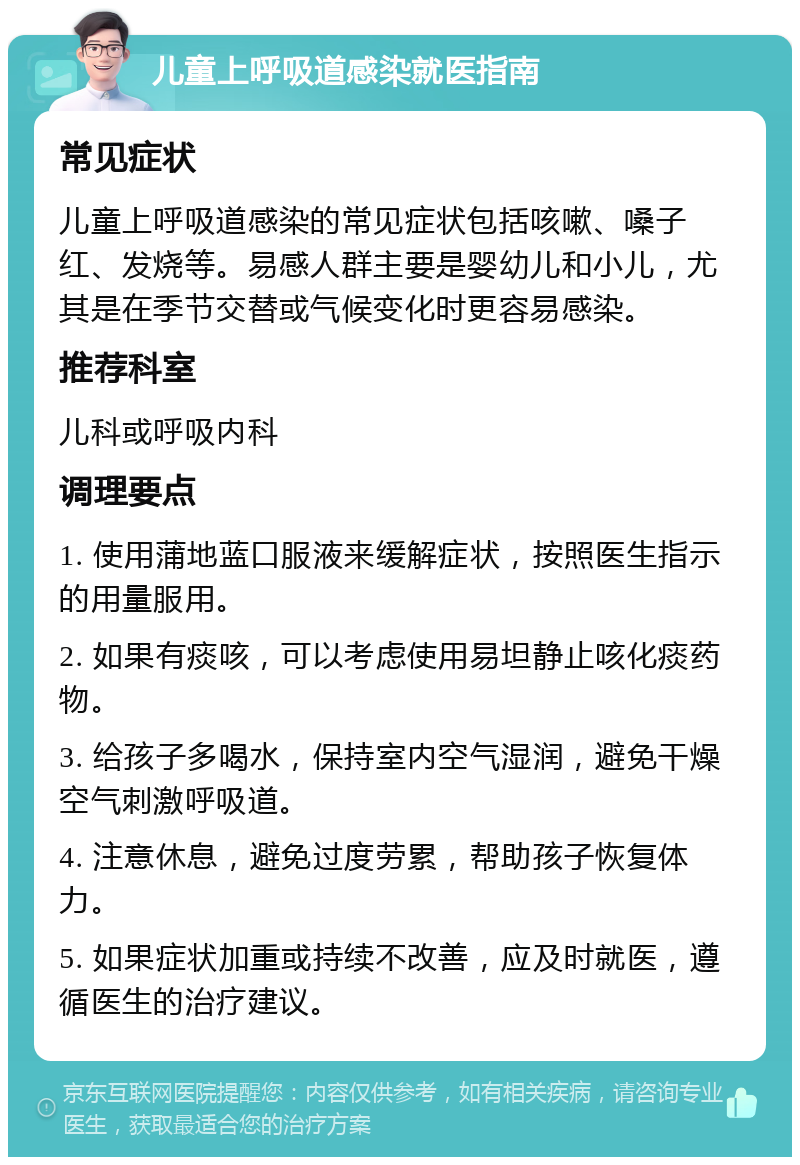 儿童上呼吸道感染就医指南 常见症状 儿童上呼吸道感染的常见症状包括咳嗽、嗓子红、发烧等。易感人群主要是婴幼儿和小儿，尤其是在季节交替或气候变化时更容易感染。 推荐科室 儿科或呼吸内科 调理要点 1. 使用蒲地蓝口服液来缓解症状，按照医生指示的用量服用。 2. 如果有痰咳，可以考虑使用易坦静止咳化痰药物。 3. 给孩子多喝水，保持室内空气湿润，避免干燥空气刺激呼吸道。 4. 注意休息，避免过度劳累，帮助孩子恢复体力。 5. 如果症状加重或持续不改善，应及时就医，遵循医生的治疗建议。