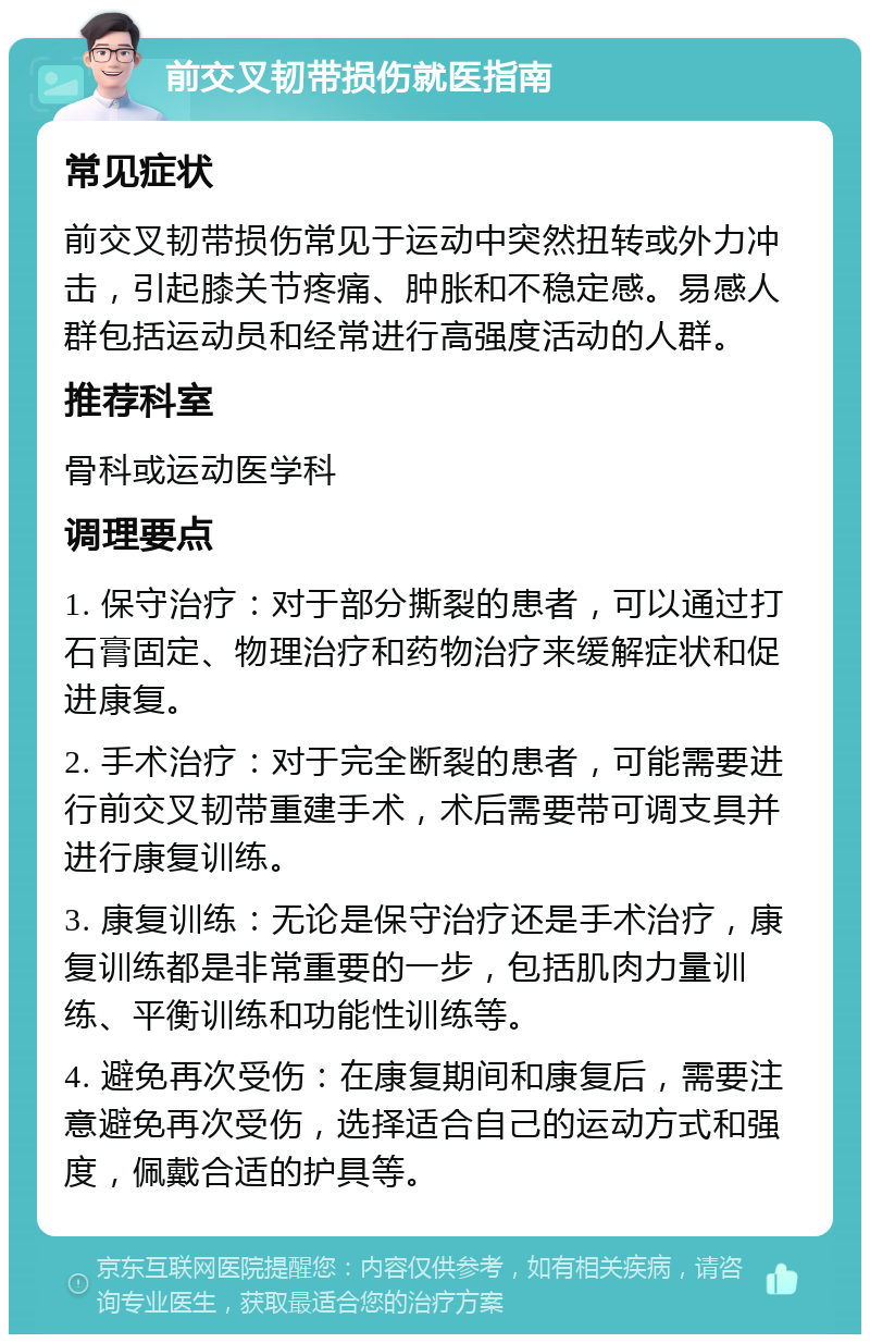 前交叉韧带损伤就医指南 常见症状 前交叉韧带损伤常见于运动中突然扭转或外力冲击，引起膝关节疼痛、肿胀和不稳定感。易感人群包括运动员和经常进行高强度活动的人群。 推荐科室 骨科或运动医学科 调理要点 1. 保守治疗：对于部分撕裂的患者，可以通过打石膏固定、物理治疗和药物治疗来缓解症状和促进康复。 2. 手术治疗：对于完全断裂的患者，可能需要进行前交叉韧带重建手术，术后需要带可调支具并进行康复训练。 3. 康复训练：无论是保守治疗还是手术治疗，康复训练都是非常重要的一步，包括肌肉力量训练、平衡训练和功能性训练等。 4. 避免再次受伤：在康复期间和康复后，需要注意避免再次受伤，选择适合自己的运动方式和强度，佩戴合适的护具等。