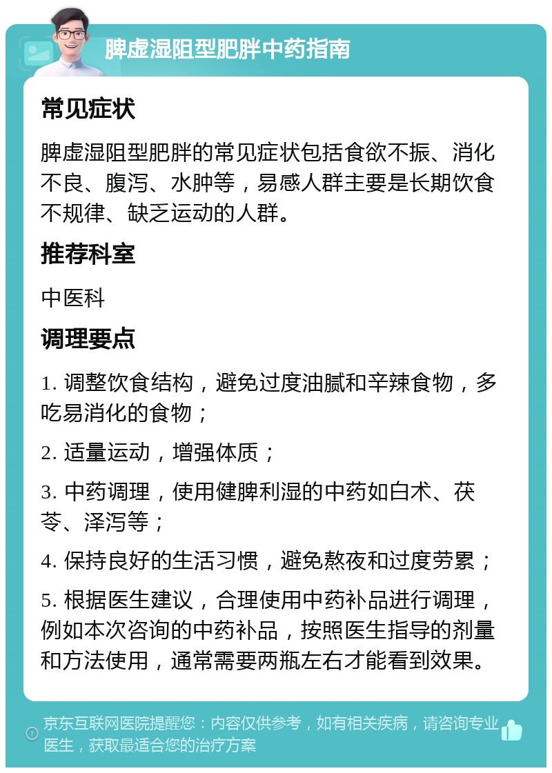 脾虚湿阻型肥胖中药指南 常见症状 脾虚湿阻型肥胖的常见症状包括食欲不振、消化不良、腹泻、水肿等，易感人群主要是长期饮食不规律、缺乏运动的人群。 推荐科室 中医科 调理要点 1. 调整饮食结构，避免过度油腻和辛辣食物，多吃易消化的食物； 2. 适量运动，增强体质； 3. 中药调理，使用健脾利湿的中药如白术、茯苓、泽泻等； 4. 保持良好的生活习惯，避免熬夜和过度劳累； 5. 根据医生建议，合理使用中药补品进行调理，例如本次咨询的中药补品，按照医生指导的剂量和方法使用，通常需要两瓶左右才能看到效果。