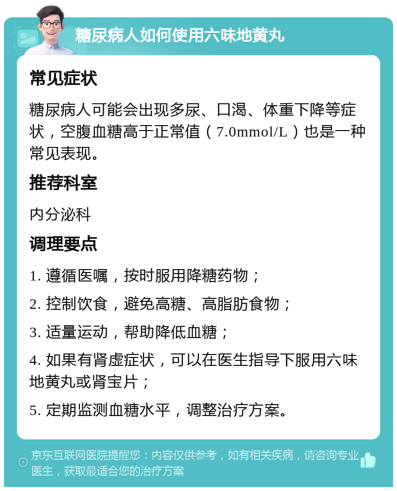 糖尿病人如何使用六味地黄丸 常见症状 糖尿病人可能会出现多尿、口渴、体重下降等症状，空腹血糖高于正常值（7.0mmol/L）也是一种常见表现。 推荐科室 内分泌科 调理要点 1. 遵循医嘱，按时服用降糖药物； 2. 控制饮食，避免高糖、高脂肪食物； 3. 适量运动，帮助降低血糖； 4. 如果有肾虚症状，可以在医生指导下服用六味地黄丸或肾宝片； 5. 定期监测血糖水平，调整治疗方案。