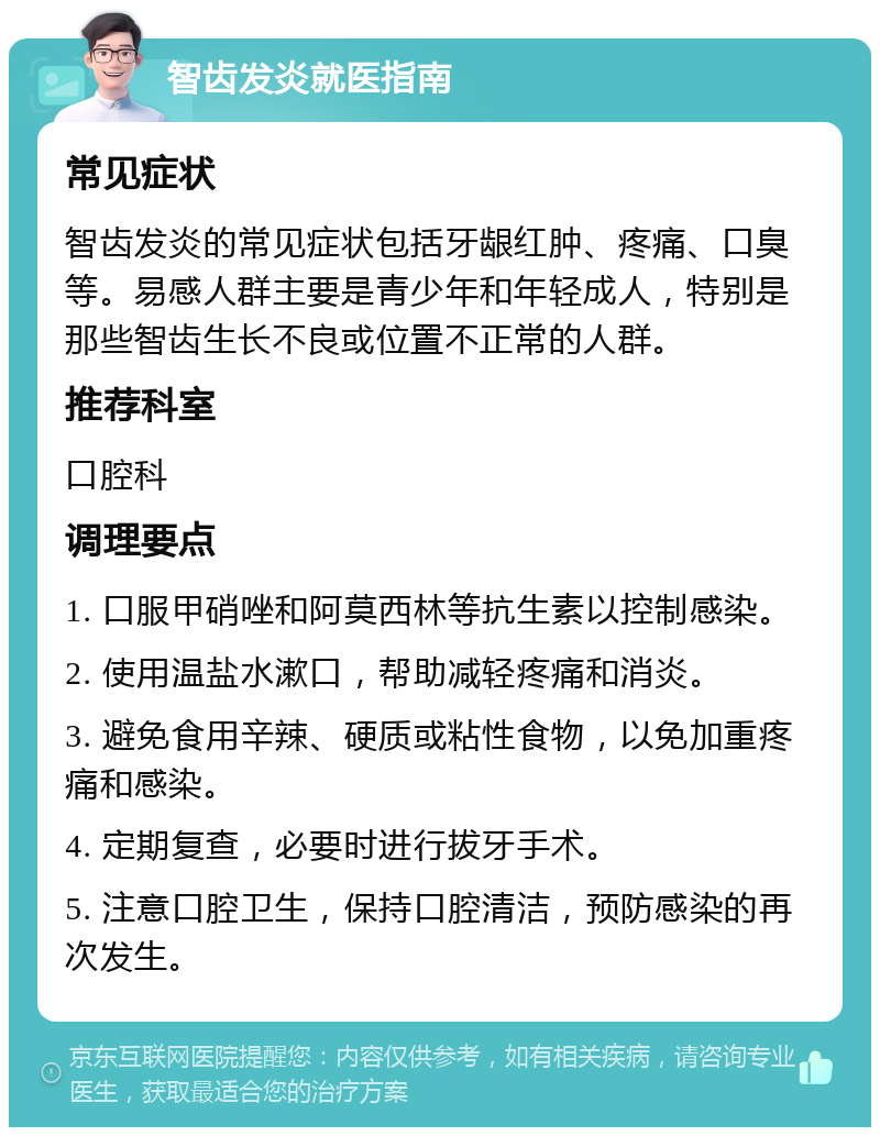 智齿发炎就医指南 常见症状 智齿发炎的常见症状包括牙龈红肿、疼痛、口臭等。易感人群主要是青少年和年轻成人，特别是那些智齿生长不良或位置不正常的人群。 推荐科室 口腔科 调理要点 1. 口服甲硝唑和阿莫西林等抗生素以控制感染。 2. 使用温盐水漱口，帮助减轻疼痛和消炎。 3. 避免食用辛辣、硬质或粘性食物，以免加重疼痛和感染。 4. 定期复查，必要时进行拔牙手术。 5. 注意口腔卫生，保持口腔清洁，预防感染的再次发生。