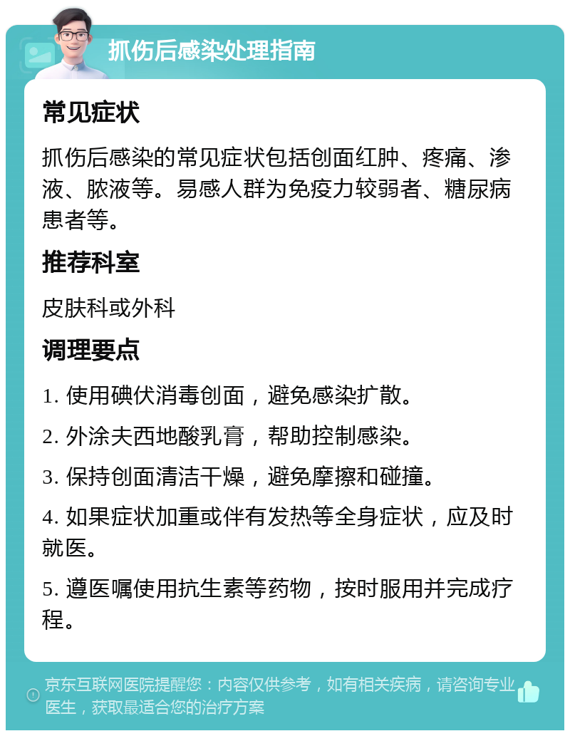 抓伤后感染处理指南 常见症状 抓伤后感染的常见症状包括创面红肿、疼痛、渗液、脓液等。易感人群为免疫力较弱者、糖尿病患者等。 推荐科室 皮肤科或外科 调理要点 1. 使用碘伏消毒创面，避免感染扩散。 2. 外涂夫西地酸乳膏，帮助控制感染。 3. 保持创面清洁干燥，避免摩擦和碰撞。 4. 如果症状加重或伴有发热等全身症状，应及时就医。 5. 遵医嘱使用抗生素等药物，按时服用并完成疗程。