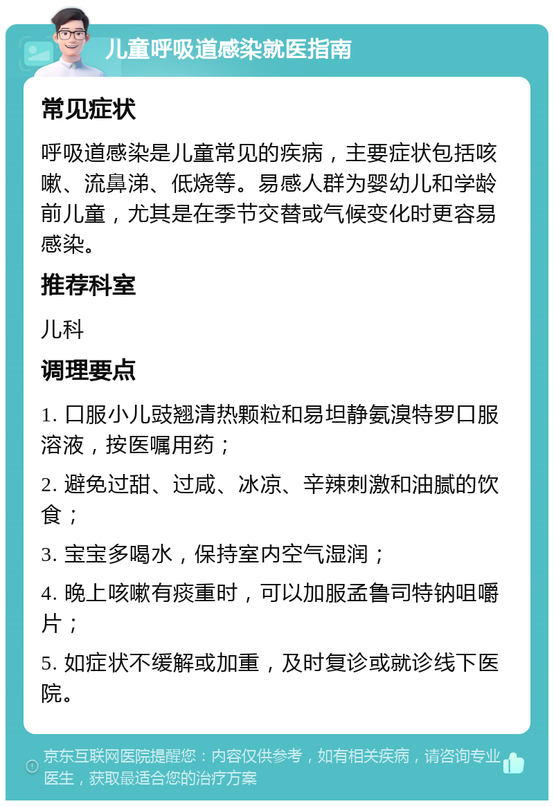 儿童呼吸道感染就医指南 常见症状 呼吸道感染是儿童常见的疾病，主要症状包括咳嗽、流鼻涕、低烧等。易感人群为婴幼儿和学龄前儿童，尤其是在季节交替或气候变化时更容易感染。 推荐科室 儿科 调理要点 1. 口服小儿豉翘清热颗粒和易坦静氨溴特罗口服溶液，按医嘱用药； 2. 避免过甜、过咸、冰凉、辛辣刺激和油腻的饮食； 3. 宝宝多喝水，保持室内空气湿润； 4. 晚上咳嗽有痰重时，可以加服孟鲁司特钠咀嚼片； 5. 如症状不缓解或加重，及时复诊或就诊线下医院。