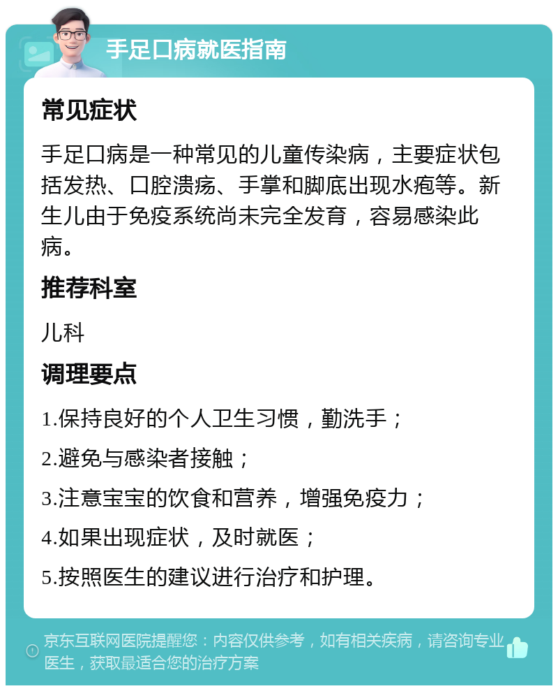 手足口病就医指南 常见症状 手足口病是一种常见的儿童传染病，主要症状包括发热、口腔溃疡、手掌和脚底出现水疱等。新生儿由于免疫系统尚未完全发育，容易感染此病。 推荐科室 儿科 调理要点 1.保持良好的个人卫生习惯，勤洗手； 2.避免与感染者接触； 3.注意宝宝的饮食和营养，增强免疫力； 4.如果出现症状，及时就医； 5.按照医生的建议进行治疗和护理。