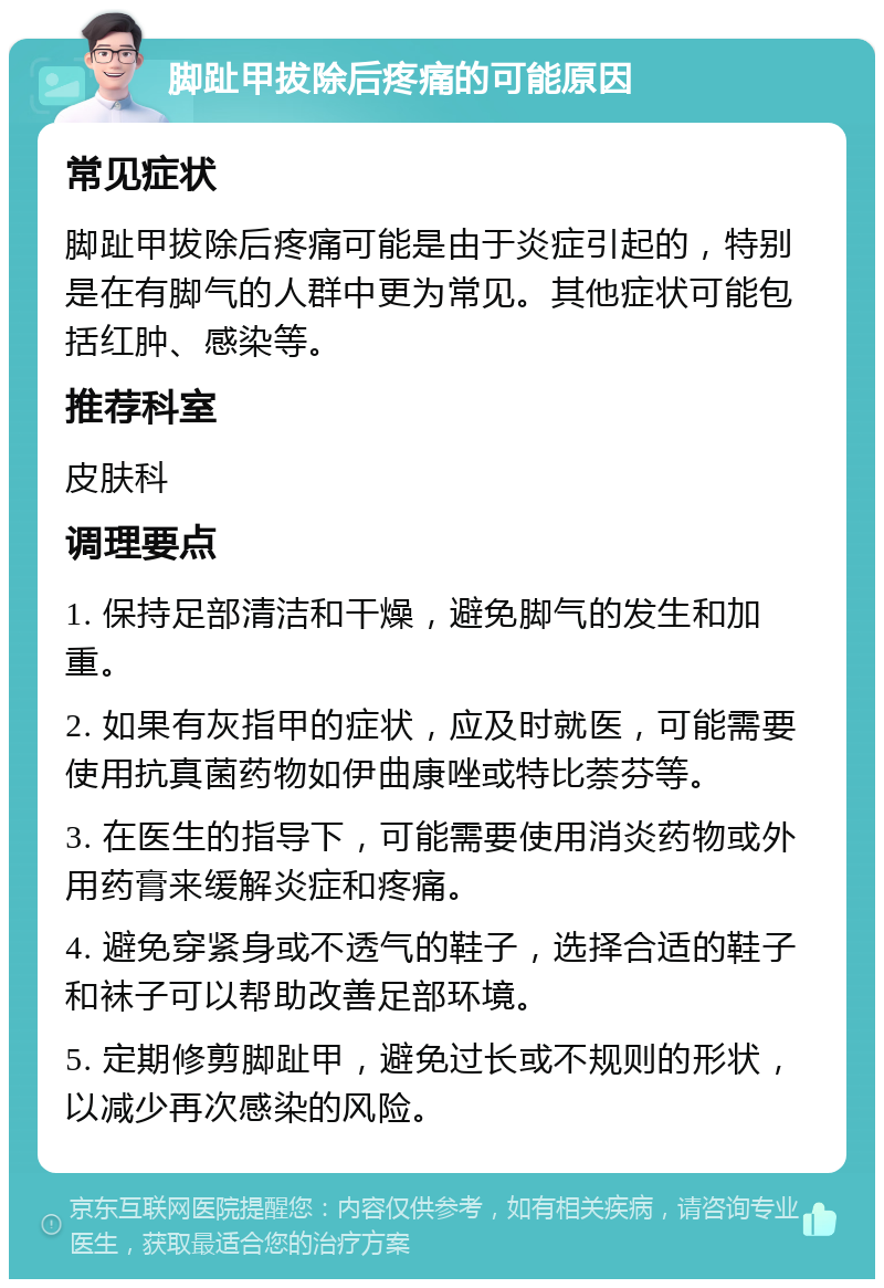 脚趾甲拔除后疼痛的可能原因 常见症状 脚趾甲拔除后疼痛可能是由于炎症引起的，特别是在有脚气的人群中更为常见。其他症状可能包括红肿、感染等。 推荐科室 皮肤科 调理要点 1. 保持足部清洁和干燥，避免脚气的发生和加重。 2. 如果有灰指甲的症状，应及时就医，可能需要使用抗真菌药物如伊曲康唑或特比萘芬等。 3. 在医生的指导下，可能需要使用消炎药物或外用药膏来缓解炎症和疼痛。 4. 避免穿紧身或不透气的鞋子，选择合适的鞋子和袜子可以帮助改善足部环境。 5. 定期修剪脚趾甲，避免过长或不规则的形状，以减少再次感染的风险。