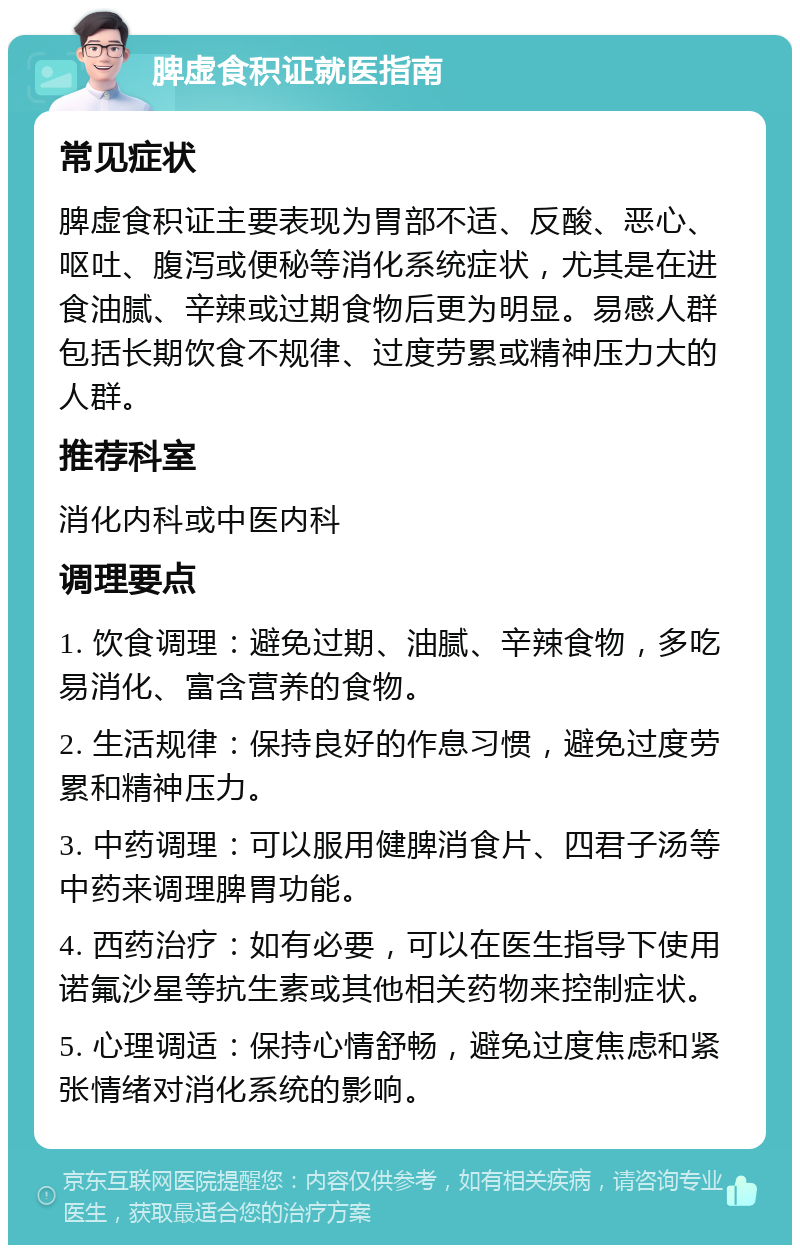 脾虚食积证就医指南 常见症状 脾虚食积证主要表现为胃部不适、反酸、恶心、呕吐、腹泻或便秘等消化系统症状，尤其是在进食油腻、辛辣或过期食物后更为明显。易感人群包括长期饮食不规律、过度劳累或精神压力大的人群。 推荐科室 消化内科或中医内科 调理要点 1. 饮食调理：避免过期、油腻、辛辣食物，多吃易消化、富含营养的食物。 2. 生活规律：保持良好的作息习惯，避免过度劳累和精神压力。 3. 中药调理：可以服用健脾消食片、四君子汤等中药来调理脾胃功能。 4. 西药治疗：如有必要，可以在医生指导下使用诺氟沙星等抗生素或其他相关药物来控制症状。 5. 心理调适：保持心情舒畅，避免过度焦虑和紧张情绪对消化系统的影响。