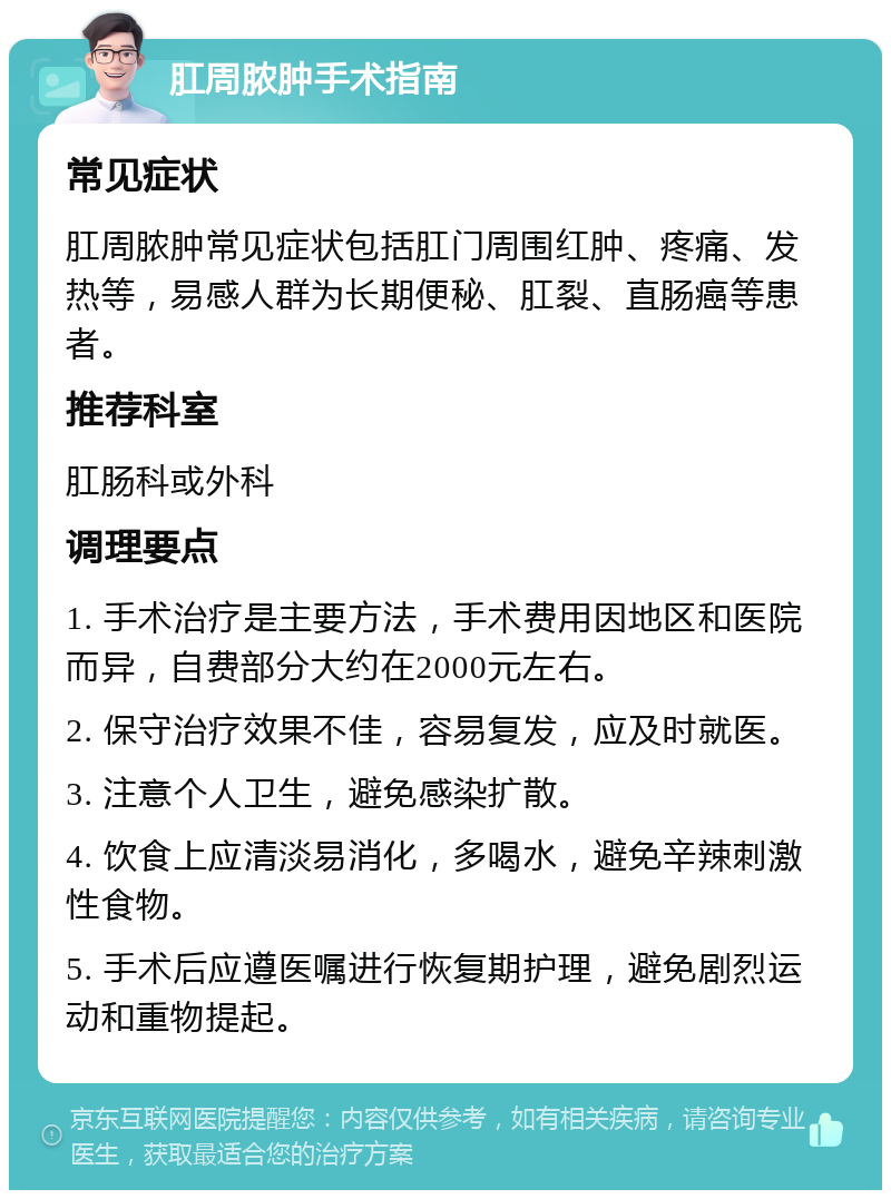 肛周脓肿手术指南 常见症状 肛周脓肿常见症状包括肛门周围红肿、疼痛、发热等，易感人群为长期便秘、肛裂、直肠癌等患者。 推荐科室 肛肠科或外科 调理要点 1. 手术治疗是主要方法，手术费用因地区和医院而异，自费部分大约在2000元左右。 2. 保守治疗效果不佳，容易复发，应及时就医。 3. 注意个人卫生，避免感染扩散。 4. 饮食上应清淡易消化，多喝水，避免辛辣刺激性食物。 5. 手术后应遵医嘱进行恢复期护理，避免剧烈运动和重物提起。