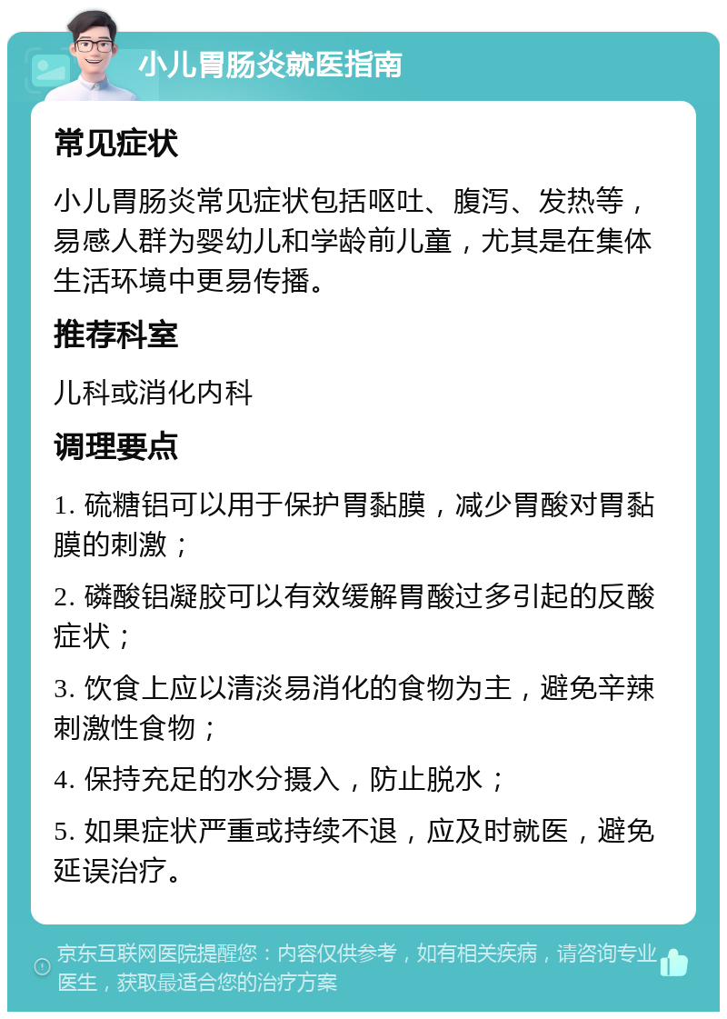 小儿胃肠炎就医指南 常见症状 小儿胃肠炎常见症状包括呕吐、腹泻、发热等，易感人群为婴幼儿和学龄前儿童，尤其是在集体生活环境中更易传播。 推荐科室 儿科或消化内科 调理要点 1. 硫糖铝可以用于保护胃黏膜，减少胃酸对胃黏膜的刺激； 2. 磷酸铝凝胶可以有效缓解胃酸过多引起的反酸症状； 3. 饮食上应以清淡易消化的食物为主，避免辛辣刺激性食物； 4. 保持充足的水分摄入，防止脱水； 5. 如果症状严重或持续不退，应及时就医，避免延误治疗。