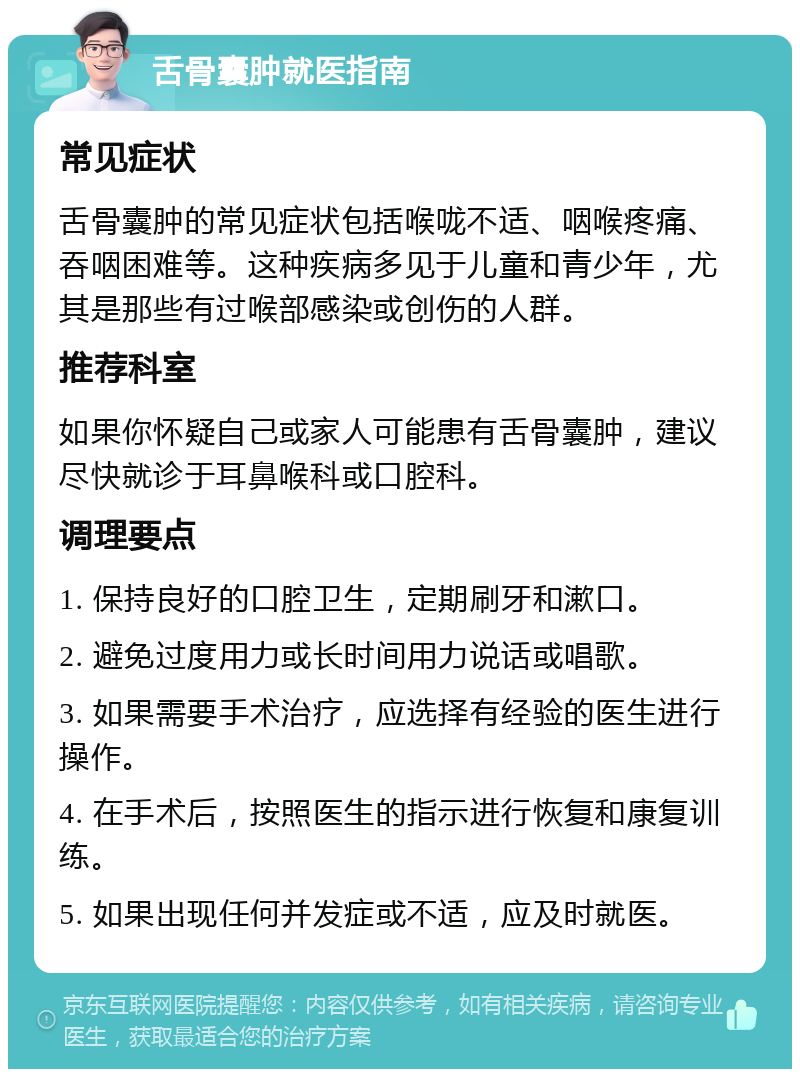 舌骨囊肿就医指南 常见症状 舌骨囊肿的常见症状包括喉咙不适、咽喉疼痛、吞咽困难等。这种疾病多见于儿童和青少年，尤其是那些有过喉部感染或创伤的人群。 推荐科室 如果你怀疑自己或家人可能患有舌骨囊肿，建议尽快就诊于耳鼻喉科或口腔科。 调理要点 1. 保持良好的口腔卫生，定期刷牙和漱口。 2. 避免过度用力或长时间用力说话或唱歌。 3. 如果需要手术治疗，应选择有经验的医生进行操作。 4. 在手术后，按照医生的指示进行恢复和康复训练。 5. 如果出现任何并发症或不适，应及时就医。