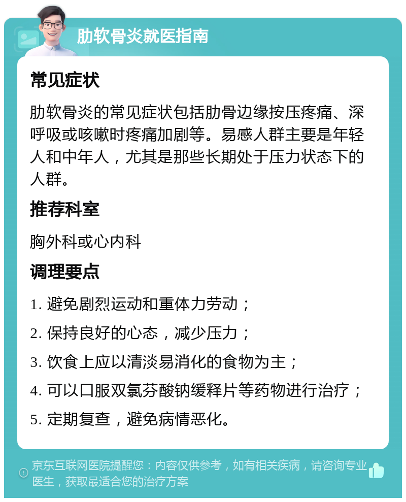 肋软骨炎就医指南 常见症状 肋软骨炎的常见症状包括肋骨边缘按压疼痛、深呼吸或咳嗽时疼痛加剧等。易感人群主要是年轻人和中年人，尤其是那些长期处于压力状态下的人群。 推荐科室 胸外科或心内科 调理要点 1. 避免剧烈运动和重体力劳动； 2. 保持良好的心态，减少压力； 3. 饮食上应以清淡易消化的食物为主； 4. 可以口服双氯芬酸钠缓释片等药物进行治疗； 5. 定期复查，避免病情恶化。