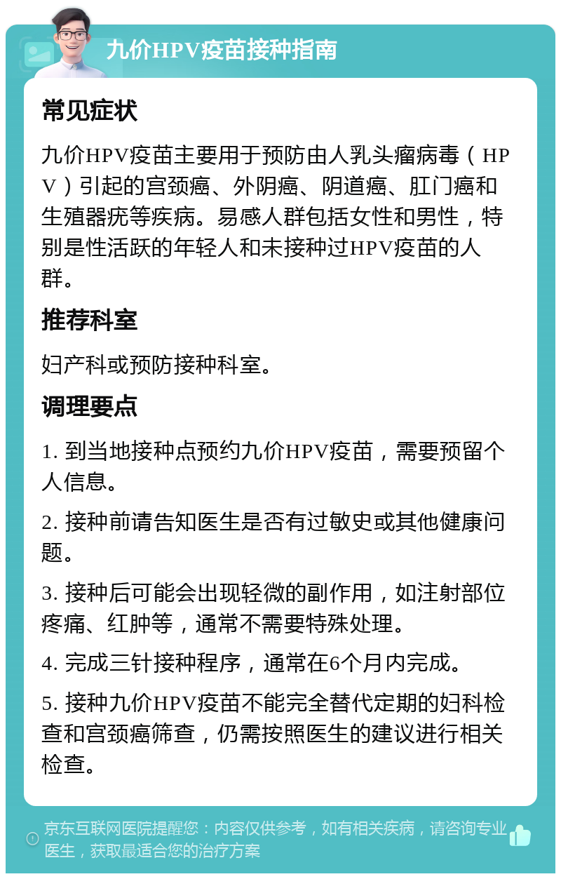 九价HPV疫苗接种指南 常见症状 九价HPV疫苗主要用于预防由人乳头瘤病毒（HPV）引起的宫颈癌、外阴癌、阴道癌、肛门癌和生殖器疣等疾病。易感人群包括女性和男性，特别是性活跃的年轻人和未接种过HPV疫苗的人群。 推荐科室 妇产科或预防接种科室。 调理要点 1. 到当地接种点预约九价HPV疫苗，需要预留个人信息。 2. 接种前请告知医生是否有过敏史或其他健康问题。 3. 接种后可能会出现轻微的副作用，如注射部位疼痛、红肿等，通常不需要特殊处理。 4. 完成三针接种程序，通常在6个月内完成。 5. 接种九价HPV疫苗不能完全替代定期的妇科检查和宫颈癌筛查，仍需按照医生的建议进行相关检查。