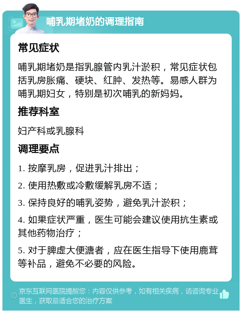 哺乳期堵奶的调理指南 常见症状 哺乳期堵奶是指乳腺管内乳汁淤积，常见症状包括乳房胀痛、硬块、红肿、发热等。易感人群为哺乳期妇女，特别是初次哺乳的新妈妈。 推荐科室 妇产科或乳腺科 调理要点 1. 按摩乳房，促进乳汁排出； 2. 使用热敷或冷敷缓解乳房不适； 3. 保持良好的哺乳姿势，避免乳汁淤积； 4. 如果症状严重，医生可能会建议使用抗生素或其他药物治疗； 5. 对于脾虚大便溏者，应在医生指导下使用鹿茸等补品，避免不必要的风险。