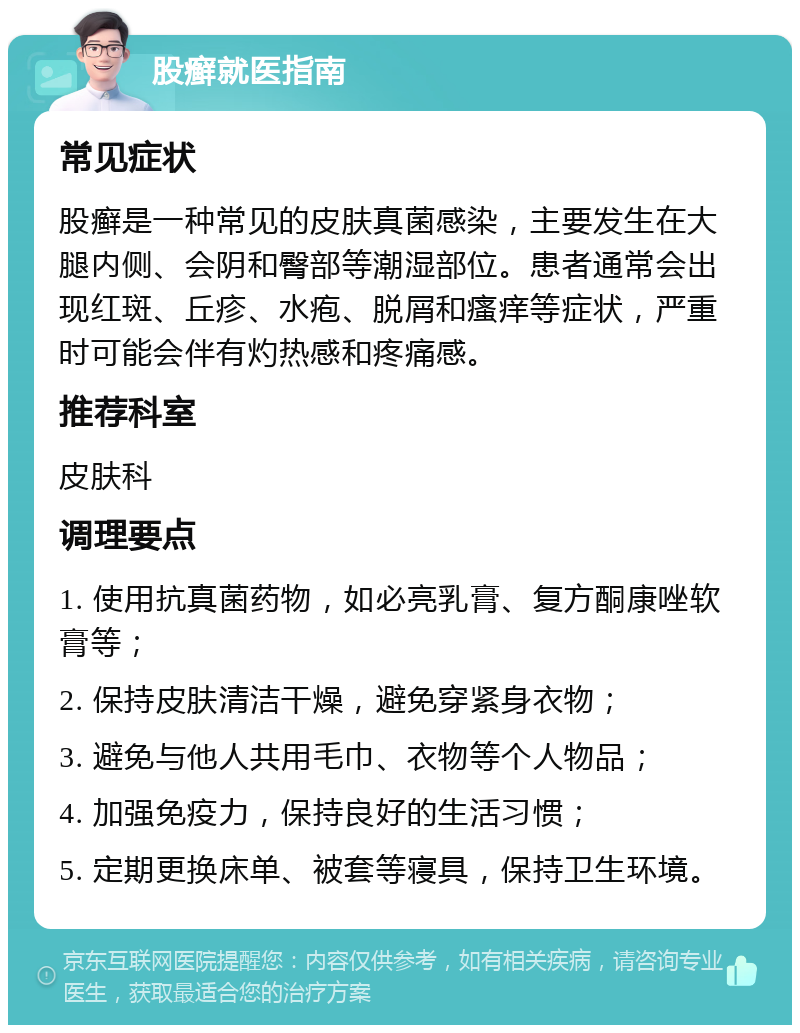 股癣就医指南 常见症状 股癣是一种常见的皮肤真菌感染，主要发生在大腿内侧、会阴和臀部等潮湿部位。患者通常会出现红斑、丘疹、水疱、脱屑和瘙痒等症状，严重时可能会伴有灼热感和疼痛感。 推荐科室 皮肤科 调理要点 1. 使用抗真菌药物，如必亮乳膏、复方酮康唑软膏等； 2. 保持皮肤清洁干燥，避免穿紧身衣物； 3. 避免与他人共用毛巾、衣物等个人物品； 4. 加强免疫力，保持良好的生活习惯； 5. 定期更换床单、被套等寝具，保持卫生环境。