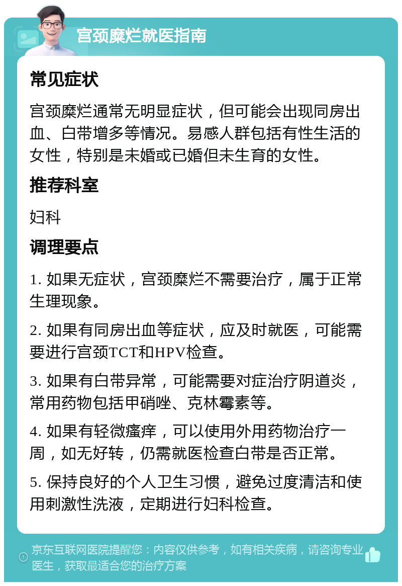 宫颈糜烂就医指南 常见症状 宫颈糜烂通常无明显症状，但可能会出现同房出血、白带增多等情况。易感人群包括有性生活的女性，特别是未婚或已婚但未生育的女性。 推荐科室 妇科 调理要点 1. 如果无症状，宫颈糜烂不需要治疗，属于正常生理现象。 2. 如果有同房出血等症状，应及时就医，可能需要进行宫颈TCT和HPV检查。 3. 如果有白带异常，可能需要对症治疗阴道炎，常用药物包括甲硝唑、克林霉素等。 4. 如果有轻微瘙痒，可以使用外用药物治疗一周，如无好转，仍需就医检查白带是否正常。 5. 保持良好的个人卫生习惯，避免过度清洁和使用刺激性洗液，定期进行妇科检查。