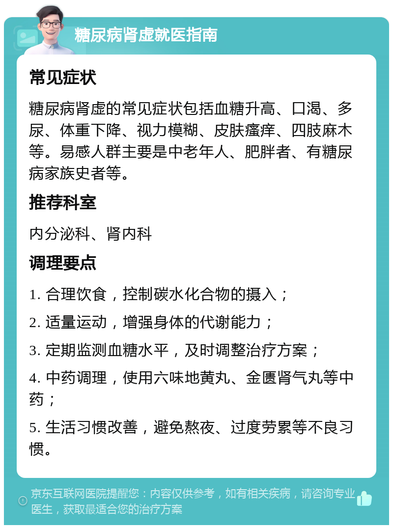 糖尿病肾虚就医指南 常见症状 糖尿病肾虚的常见症状包括血糖升高、口渴、多尿、体重下降、视力模糊、皮肤瘙痒、四肢麻木等。易感人群主要是中老年人、肥胖者、有糖尿病家族史者等。 推荐科室 内分泌科、肾内科 调理要点 1. 合理饮食，控制碳水化合物的摄入； 2. 适量运动，增强身体的代谢能力； 3. 定期监测血糖水平，及时调整治疗方案； 4. 中药调理，使用六味地黄丸、金匮肾气丸等中药； 5. 生活习惯改善，避免熬夜、过度劳累等不良习惯。