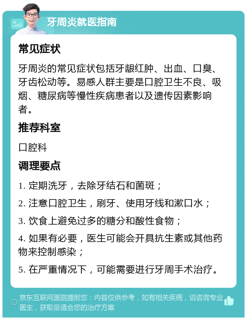 牙周炎就医指南 常见症状 牙周炎的常见症状包括牙龈红肿、出血、口臭、牙齿松动等。易感人群主要是口腔卫生不良、吸烟、糖尿病等慢性疾病患者以及遗传因素影响者。 推荐科室 口腔科 调理要点 1. 定期洗牙，去除牙结石和菌斑； 2. 注意口腔卫生，刷牙、使用牙线和漱口水； 3. 饮食上避免过多的糖分和酸性食物； 4. 如果有必要，医生可能会开具抗生素或其他药物来控制感染； 5. 在严重情况下，可能需要进行牙周手术治疗。